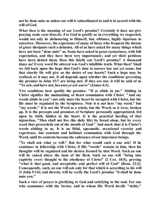 not be done unto us unless our will is subordinated to and is in accord with the
will of God.
What then is the meaning of our Lord’s promise? Certainly it does not give
praying souls carte blanche. For God to gratify us in everything we requested,
would not only be dishonoring to Himself, but, ofttimes, highly injurious to
ourselves. Moreover, the experience of many of those who frequent the throne
of grace dissipates such a delusion. All of us have asked for many things which
have not been "done unto" us. Some have asked in great earnestness, with full
expectation, and they have been very importunate; and yet their petitions
have been denied them. Does this falsify our Lord’s promise? A thousand
times no! Every word He uttered was God’s infallible truth. What then? Shall
we fall back upon the hope that God’s time to answer has not yet come; but
that shortly He will give us the desire of our hearts? Such a hope may be
realized, or it may not. It all depends upon whether the conditions governing
the promise in John 15:7 are being met. If they are not, it will be said of us
"Ye ask, and have not, because ye ask amiss" (James 4:3).
Two conditions here qualify the promise: "If ye abide in me." Abiding in
Christ signifies the maintaining of heart communion with Christ. "And my
words abide in you": not only must the heart be occupied with Christ, but the
life must be regulated by the Scriptures. Note it is not here "my word," but
"my words." It is not the Word as a whole, but the Word, as it were, broken
up. It is the precepts and promises of Scripture personally appropriated, fed
upon by faith, hidden in the heart. It is the practical heeding of that
injunction, "Man shall not live (his daily life) by bread alone, but by every
word that proceedeth out of the mouth of God." And mark that it is Christ’s
words abiding in us. It is no fitful, spasmodic, occasional exercise and
experience, but constant and habitual communion with God through the
Word, until its contents become the substance of our innermost beings.
"Ye shall ask what ye will." But for what would such a one ask? If he
continues in fellowship with Christ, if His "words" remain in him, then his
thoughts will be regulated and his desires formed by that Word. Such an one
will be raised above the lusts of the flesh. Such an one will "bring into
captivity every thought to the obedience of Christ" (2 Cor. 10:5), proving
"what is that good, and acceptable, and perfect will of God" (Rom. 12:2).
Consequently, such, an one will ask only for that which is according to his will
(1 John 5:14); and thereby will he verify the Lord’s promise "it shall be done
unto you."
Such a view of prayer is glorifying to God and satisfying to the soul. For one
who communes with the Savior, and in whom His Word dwells "richly,"
 