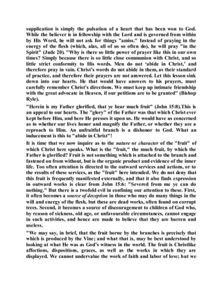 supplication is simply the pulsation of a heart that has been won to God.
While the believer is in fellowship with the Lord and is governed from within
by His Word, he will not ask for things "amiss." Instead of praying in the
energy of the flesh (which, alas, all of us so often do), he will pray "in the
Spirit" (Jude 20). "Why is there so little power of prayer like this in our own
times? Simply because there is so little close communion with Christ, and so
little strict conformity to His words. Men do not ‘abide in Christ,’ and
therefore pray in vain. Christ’s words do not abide in them, as their standard
of practice, and therefore their prayers are not answered. Let this lesson sink
down into our hearts. He that would have answers to his prayers, must
carefully remember Christ’s directions. We must keep up intimate friendship
with the great advocate in Heaven, if our petitions are to be granted" (Bishop
Ryle).
"Herein is my Father glorified, that ye bear much fruit" (John 15:8).This is
an appeal to our hearts. The "glory" of the Father was that which Christ ever
kept before Him, and here He presses it upon us. He would have us concerned
as to whether our lives honor and magnify the Father, or whether they are a
reproach to Him. An unfruitful branch is a dishonor to God. What an
inducement is this to "abide in Christ"!
It is time that we now inquire as to the nature or character of the "fruit" of
which Christ here speaks. What is the "fruit," the much fruit, by which the
Father is glorified? Fruit is not something which is attached to the branch and
fastened on from without, but is the organic product and evidence of the inner
life. Too often attention is directed to the outward services and actions, or to
the results of these services, as the "fruit" here intended. We do not deny that
this fruit is frequently manifested externally, and that it also finds expression
in outward works is clear from John 15:6: "Severed from me ye can do
nothing." But there is a twofold evil in confining our attention to these. First,
it often becomes a source of deception in those who may do many things in the
will and energy of the flesh, but these are dead works, often found on corrupt
trees. Second, it becomes a source of discouragement to children of God who,
by reason of sickness, old age, or unfavourable circumstances, cannot engage
in such activities, and hence are made to believe that they are barren and
useless.
"We may say, in brief, that the fruit borne by the branches is precisely that
which is produced by the Vine; and what that is, may be best understood by
looking at what He was as God’s witness in the world. The fruit is Christlike
affections, dispositions, graces, as well as the works in which they are
displayed. We cannot undervalue the work of faith and labor of love; but we
 