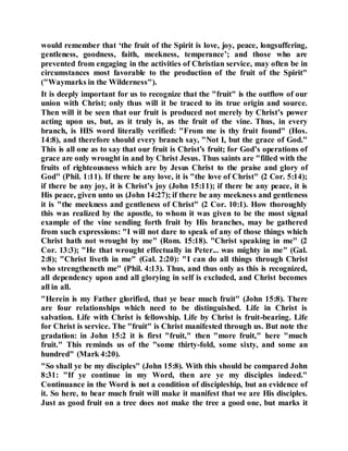 would remember that ‘the fruit of the Spirit is love, joy, peace, longsuffering,
gentleness, goodness, faith, meekness, temperance’; and those who are
prevented from engaging in the activities of Christian service, may often be in
circumstances most favorable to the production of the fruit of the Spirit"
("Waymarks in the Wilderness").
It is deeply important for us to recognize that the "fruit" is the outflow of our
union with Christ; only thus will it be traced to its true origin and source.
Then will it be seen that our fruit is produced not merely by Christ’s power
acting upon us, but, as it truly is, as the fruit of the vine. Thus, in every
branch, is HIS word literally verified: "From me is thy fruit found" (Hos.
14:8), and therefore should every branch say, "Not I, but the grace of God."
This is all one as to say that our fruit is Christ’s fruit; for God’s operations of
grace are only wrought in and by Christ Jesus. Thus saints are "filled with the
fruits of righteousness which are by Jesus Christ to the praise and glory of
God" (Phil. 1:11). If there be any love, it is "the love of Christ" (2 Cor. 5:14);
if there be any joy, it is Christ’s joy (John 15:11); if there be any peace, it is
His peace, given unto us (John 14:27); if there be any meekness and gentleness
it is "the meekness and gentleness of Christ" (2 Cor. 10:1). How thoroughly
this was realized by the apostle, to whom it was given to be the most signal
example of the vine sending forth fruit by His branches, may be gathered
from such expressions: "I will not dare to speak of any of those things which
Christ hath not wrought by me" (Rom. 15:18). "Christ speaking in me" (2
Cor. 13:3); "He that wrought effectually in Peter... was mighty in me" (Gal.
2:8); "Christ liveth in me" (Gal. 2:20): "I can do all things through Christ
who strengtheneth me" (Phil. 4:13). Thus, and thus only as this is recognized,
all dependency upon and all glorying in self is excluded, and Christ becomes
all in all.
"Herein is my Father glorified, that ye bear much fruit" (John 15:8). There
are four relationships which need to be distinguished. Life in Christ is
salvation. Life with Christ is fellowship. Life by Christ is fruit-bearing. Life
for Christ is service. The "fruit" is Christ manifested through us. But note the
gradation: in John 15:2 it is first "fruit," then "more fruit," here "much
fruit." This reminds us of the "some thirty-fold, some sixty, and some an
hundred" (Mark 4:20).
"So shall ye be my disciples" (John 15:8). With this should be compared John
8:31: "If ye continue in my Word, then are ye my disciples indeed."
Continuance in the Word is not a condition of discipleship, but an evidence of
it. So here, to bear much fruit will make it manifest that we are His disciples.
Just as good fruit on a tree does not make the tree a good one, but marks it
 