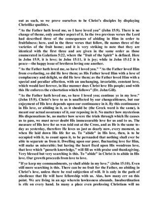 out as such, so we prove ourselves to be Christ’s disciples by displaying
Christlike qualities.
"As the Father hath loved me, so I have loved you" (John 15:9). There is no
change of theme, only another aspect of it. In the two previous verses the Lord
had described three of the consequences of abiding in Him in order to
fruitfulness; here, and in the three verses that follow, He names three of the
varieties of the fruit home; and it is very striking to note that they are
identical with the first three and are given in the same order as those
enumerated in Galatians 5:22, where the "fruit of the Spirit" is defined. Here
in John 15:9, it is love; in John 15:11, it is joy; while in John 15:12 it is
peace—the happy issue of brethren loving one another.
"As the Father hath loved me, so have I loved you." "As the Father loved Him
from everlasting, so did He love them; as His Father loved Him with a love of
complacency and delight, so did He love them; as the Father loved Him with a
special and peculiar affection, with an unchanging, invariable, constant love,
which would last forever, in like manner does Christ love His people; and with
this He enforces the exhortation which follows" (Dr. John Gill).
"As the Father hath loved me, so have I loved you; continue ye in my love."
(John 15:9). Christ’s love to us is unaffected by our changeableness, but our
enjoyment of His love depends upon our continuance in it. By this continuance
in His love, or abiding in it, as it should be (the Greek word is the same), is
meant our actual assurance of it, our reposing in it. No matter how mysterious
His dispensations be, no matter how severe the trials through which He causes
us to pass, we must never doubt His immeasurable love for us and to us. The
measure of His love for us was told out at the Cross, and as He is the same to-
day as yesterday, therefore He loves us just as dearly now, every moment, as
when He laid down His life for us. To "abide" in His love, then, is to be
occupied with it, to count upon it, to be persuaded that nothing shall ever be
able to separate us from it. Dwelling upon our poor, fluctuating love for Him,
will make us miserable; but having the heart fixed upon His wondrous love,
that love which "passeth knowledge," will fill us with praise and thanksgiving.
Very blessed but very searching is this. To "abide" in Christ is to abide in His
love. Our growth proceeds from love to love.
"If ye keep my commandments, ye shall abide in my love." (John 15:10). Even
still more searching is this. There can be no fruit for the Father, no abiding in
Christ’s love, unless there be real subjection of will. It is only in the path of
obedience that He will have fellowship with us. Alas, how many err on this
point. We are living in an age wherein lawlessness abounds. Insubordination
is rife on every hand. In many a place even professing Christians will no
 