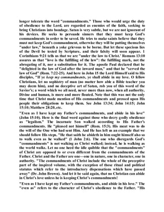 longer tolerate the word "commandments." Those who would urge the duty
of obedience to the Lord, are regarded as enemies of the faith, seeking to
bring Christians into bondage. Satan is very subtle, but we are not ignorant of
his devices. He seeks to persuade sinners that they must keep God’s
commandments in order to be saved. He tries to make saints believe that they
must not keep God’s commandment, otherwise they will be putting themselves
"under law," beneath a yoke grievous to be borne. But let these specious lies
of the Devil be tested by Scripture, and their falsity will soon appear. 1
Corinthians 9:21 tells us that we are "under the law to Christ.’ Romans 13:10
assures us that "love is the fulfilling of the law": the fulfilling mark, not the
abrogating of it, nor a substitution for it. The apostle Paul declared that he
"delighted in the law of God after the inward man," and that he "served the
law of God" (Rom. 7:22-25). And here in John 15 the Lord Himself said to His
disciples, "If ye keep my commandments, ye shall abide in my love. O fellow
Christians, let no sophistry of man (no matter how able a Bible teacher you
may deem him), and no deceptive art of Satan, rob you of this word of the
Savior’s; a word which we all need, never more than now, when all authority,
Divine and human, is more and more flouted. Note that this was not the only
time that Christ made mention of His commandments and pressed upon His
people their obligations to keep them. See John 13:34; John 14:15; John
15:10;Matthew 28:20, etc.
"Even as I have kept my Father’s commandments, and abide in his love"
(John 15:10). Here is the final word against those who decry godly obedience
as "legalism." The incarnate Son walked according to His Father’s
commandments. He "pleased not himself" (Rom. 15:3). His meat was to do
the will of the One who had sent Him. And He has left us an example that we
should follow His steps. "He that saith he abideth in him ought himself also so
to walk even as he walked" (1 John 2:6). The one who disregards God’s
"commandments" is not walking as Christ walked; instead, he is walking as
the world walks. Let no one heed the idle quibble that the "commandments"
of Christ are opposed to or even different from the commandments of the
Father. Christ and the Father are one—one in nature, one in character, one in
authority. "The commandments of Christ include the whole of the preceptive
part of the inspired volume, with the exception of those ritual and political
statutes which refer to the introductory dispensations which have passed
away" (Dr. John Brown). And let it be said again, that no Christian can abide
in Christ’s love unless he is keeping Christ’s commandments!
"Even as I have kept my Father’s commandments, and abide in his love." The
"even as" refers to the character of Christ’s obedience to the Father. "His
 