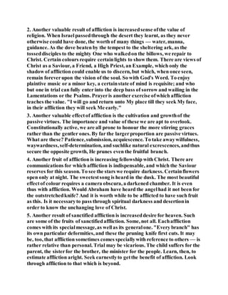 2. Another valuable result of affliction is increasedsense ofthe value of
religion. When Israelpassedthrough the desert they learnt, as they never
otherwise could have done, the worth of many things — water, manna,
guidance. As the dove beaten by the tempest to the sheltering ark, as the
tosseddisciples to the mighty One who walkedon the billows, we repair to
Christ. Certain colours require certainlights to show them. There are views of
Christ as a Saviour, a Friend, a High Priest, an Example, which only the
shadow of affliction could enable us to discern, but which, when once seen,
remain foreverupon the vision of the soul. So with God's Word. To enjoy
plaintive music or a minor key, a certainstate of mind is requisite; and who
but one in trial can fully enter into the deep bass of sorrow and wailing in the
Lamentations or the Psalms. Prayeris another exercise ofwhich affliction
teaches the value. "I will go and return unto My place till they seek My face,
in their affliction they will seek Me early."
3. Another valuable effectof affliction is the cultivation and growthof the
passive virtues. The importance and value of these we are apt to overlook.
Constitutionally active, we are all prone to honour the more stirring graces
rather than the gentler ones. By far the largerproportion are passive virtues.
What are these? Patience,submission, acquiescence. To take awaywilfulness,
waywardness, self-determination, and suchlike natural excrescences, andthus
secure the opposite growth, He prunes even the fruitful branch.
4. Another fruit of affliction is increasing fellowship with Christ. There are
communications for which affliction is indispensable, and which the Saviour
reserves for this season. To see the stars we require darkness. Certainflowers
open only at night. The sweetestsong is heard in the dusk. The most beautiful
effectof colour requires a camera obscura, a darkened chamber. It is even
thus with affliction. Would Abraham have heard the angelhad it not been for
the outstretchedknife? And it is worth while to be afflicted to have such fruit
as this. Is it necessaryto pass through spiritual darkness and desertionin
order to know the unchanging love of Christ.
5. Another result of sanctified affliction is increaseddesire for heaven. Such
are some of the fruits of sanctifiedaffliction. Some, not all. Eachaffliction
comes with its specialmessage,as wellas its generalone. "Every branch" has
its own particular deformities, and these the pruning knife first cuts. It may
be, too, that affliction sometimes comes speciallywith reference to others — is
rather relative than personal. Trial may be vicarious. The child suffers for the
parent, the sisterfor the brother, the minister for the people. Learn, then, to
estimate affliction aright. Seek earnestlyto getthe benefit of affliction. Look
through affliction to that which is beyond.
 