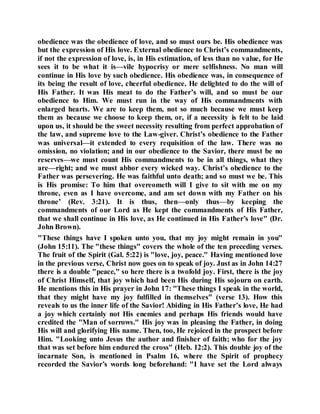 obedience was the obedience of love, and so must ours be. His obedience was
but the expression of His love. External obedience to Christ’s commandments,
if not the expression of love, is, in His estimation, of less than no value, for He
sees it to be what it is—vile hypocrisy or mere selfishness. No man will
continue in His love by such obedience. His obedience was, in consequence of
its being the result of love, cheerful obedience. He delighted to do the will of
His Father. It was His meat to do the Father’s will, and so must be our
obedience to Him. We must run in the way of His commandments with
enlarged hearts. We are to keep them, not so much because we must keep
them as because we choose to keep them, or, if a necessity is felt to be laid
upon us, it should be the sweet necessity resulting from perfect approbation of
the law, and supreme love to the Law-giver. Christ’s obedience to the Father
was universal—it extended to every requisition of the law. There was no
omission, no violation; and in our obedience to the Savior, there must be no
reserves—we must count His commandments to be in all things, what they
are—right; and we must abhor every wicked way. Christ’s obedience to the
Father was persevering. He was faithful unto death; and so must we be. This
is His promise: To him that overeometh will I give to sit with me on my
throne, even as I have overcome, and am set down with my Father on his
throne’ (Rev. 3:21). It is thus, then—only thus—by keeping the
commandments of our Lord as He kept the commandments of His Father,
that we shall continue in His love, as He continued in His Father’s love" (Dr.
John Brown).
"These things have I spoken unto you, that my joy might remain in you"
(John 15:11). The "these things" covers the whole of the ten preceding verses.
The fruit of the Spirit (Gal. 5:22) is "love, joy, peace." Having mentioned love
in the previous verse, Christ now goes on to speak of joy. Just as in John 14:27
there is a double "peace," so here there is a twofold joy. First, there is the joy
of Christ Himself, that joy which had been His during His sojourn on earth.
He mentions this in His prayer in John 17: "These things I speak in the world,
that they might have my joy fulfilled in themselves" (verse 13). How this
reveals to us the inner life of the Savior! Abiding in His Father’s love, He had
a joy which certainly not His enemies and perhaps His friends would have
credited the "Man of sorrows." His joy was in pleasing the Father, in doing
His will and glorifying His name. Then, too, He rejoiced in the prospect before
Him. "Looking unto Jesus the author and finisher of faith; who for the joy
that was set before him endured the cross" (Heb. 12:2). This double joy of the
incarnate Son, is mentioned in Psalm 16, where the Spirit of prophecy
recorded the Savior’s words long beforehand: "I have set the Lord always
 