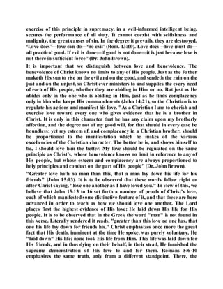 exercise of this principle in supremacy, in a well-informed intelligent being,
secures the performance of all duty. It cannot coexist with selfishness and
malignity, the great causes of sin. In the degree it prevails, they are destroyed.
‘Love does’—love can do—‘no evil’ (Rom. 13:10). Love does—love must do—
all practical good. If evil is done—if good is not done—it is just because love is
not there in sufficient force" (Dr. John Brown).
It is important that we distinguish between love and benevolence. The
benevolence of Christ knows no limits to any of His people. Just as the Father
maketh His sun to rise on the evil and on the good, and sendeth the rain on the
just and on the unjust, so Christ ever ministers to and supplies the every need
of each of His people, whether they are abiding in Him or no. But just as He
abides only in the one who is abiding in Him, just as he finds complacency
only in him who keeps His commandments (John 14:21), so the Christian is to
regulate his actions and manifest his love. "As a Christian I am to cherish and
exercise love toward every one who gives evidence that he is a brother in
Christ. It is only in this character that he has any claim upon my brotherly
affection, and the degree not of my good will, for that should in every ease be
boundless; yet my esteem of, and complacency in a Christian brother, should
be proportioned to the manifestation which he makes of the various
excellencies of the Christian character. The better he is, and shows himself to
be, I should love him the better. My love should be regulated on the same
principle as Christ’s, whose benevolence knows no limit in reference to any of
His people, but whose esteem and complacency are always proportioned to
holy principles and conduct on the part of His people" (Dr. John Brown).
"Greater love hath no man than this, that a man lay down his life for his
friends" (John 15:13). It is to be observed that these words follow right on
after Christ saying, "love one another as I have loved you." In view of this, we
believe that John 15:13 to 16 set forth a number of proofs of Christ’s love,
each of which manifested some distinctive feature of it, and that these are here
advanced in order to teach us how we should love one another. The Lord
places first the highest evidence of His love: He laid down His life for His
people. It is to be observed that in the Greek the word "man" is not found in
this verse. Literally rendered it reads, "greater than this love no one has, that
one his life lay down for friends his." Christ emphasizes once more the great
fact that His death, imminent at the time He spoke, was purely voluntary. He
"laid down" His life; none took His life from Him. This life was laid down for
His friends, and in thus dying on their behalf, in their stead, He furnished the
supreme demonstration of His love to and for them. Romans 5:6-10
emphasizes the same truth, only from a different standpoint. There, the
 