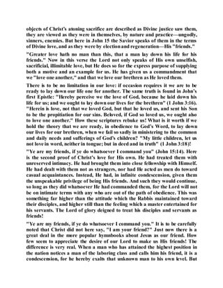 objects of Christ’s atoning sacrifice are described as Divine justice saw them,
they are viewed as they were in themselves, by nature and practice—ungodly,
sinners, enemies. But here in John 15 the Savior speaks of them in the terms
of Divine love, and as they were by electionand regeneration—His "friends."
"Greater love hath no man than this, that a man lay down his life for his
friends." Now in this verse the Lord not only speaks of His own unselfish,
sacrificial, illimitable love, but He does so for the express purpose of supplying
both a motive and an example for us. He has given us a commandment that
we "love one another," and that we love our brethren as He loved them.
There is to be no limitation in our love: if occasion requires it we are to be
ready to lay down our life one for another. The same truth is found in John’s
first Epistle: "Hereby perceive we the love of God, because he laid down his
life for us; and we ought to lay down our lives for the brethren" (1 John 3:16).
"Herein is love, not that we loved God, but that he loved us, and sent his Son
to be the propitiation for our sins. Beloved, if God so loved us, we ought also
to love one another." How these scriptures rebuke us! What is it worth if we
hold the theory that we are ready, in obedience to God’s Word, to lay down
our lives for our brethren, when we fail so sadly in ministering to the common
and daily needs and sufferings of God’s children? "My little children, let us
not love in word, neither in tongue; but in deed and in truth" (1 John 3:18)!
"Ye are my friends, if ye do whatsoever I command you" (John 15:14). Here
is the second proof of Christ’s love for His own. He had treated them with
unreserved intimacy. He had brought them into close fellowship with Himself.
He had dealt with them not as strangers, nor had He acted as men do toward
casual acquaintances. Instead, He had, in infinite condescension, given them
the unspeakable privilege of being His friends. And such they would continue,
so long as they did whatsoever He had commanded them, for the Lord will not
be on intimate terms with any who are out of the path of obedience. This was
something far higher than the attitude which the Rabbis maintained toward
their disciples, and higher still than the feeling which a master entertained for
his servants. The Lord of glory deigned to treat his disciples and servants as
friends!
"Ye are my friends, if ye do whatsoever I command you." It is to be carefully
noted that Christ did not here say, "I am your friend?" Just now there is a
great deal in the more popular hymnbooks about Jesus as our friend. How
few seem to appreciate the desire of our Lord to make us His friends! The
difference is very real. When a man who has attained the highest position in
the nation notices a man of the laboring class and calls him his friend, it is a
condescension, for he hereby exalts that unknown man to his own level. But
 