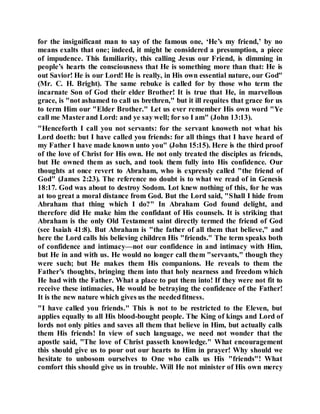 for the insignificant man to say of the famous one, ‘He’s my friend,’ by no
means exalts that one; indeed, it might be considered a presumption, a piece
of impudence. This familiarity, this calling Jesus our Friend, is dimming in
people’s hearts the consciousness that He is something more than that: He is
out Savior! He is our Lord! He is really, in His own essential nature, our God"
(Mr. C. H. Bright). The same rebuke is called for by those who term the
incarnate Son of God their elder Brother! It is true that He, in marvellous
grace, is "not ashamed to call us brethren," but it ill requites that grace for us
to term Him our "Elder Brother." Let us ever remember His own word "Ye
call me Masterand Lord: and ye say well; for so I am" (John 13:13).
"Henceforth I call you not servants: for the servant knoweth not what his
Lord doeth: but I have called you friends: for all things that I have heard of
my Father I have made known unto you" (John 15:15). Here is the third proof
of the love of Christ for His own. He not only treated the disciples as friends,
but He owned them as such, and took them fully into His confidence. Our
thoughts at once revert to Abraham, who is expressly called "the friend of
God" (James 2:23). The reference no doubt is to what we read of in Genesis
18:17. God was about to destroy Sodom. Lot knew nothing of this, for he was
at too great a moral distance from God. But the Lord said, "Shall I hide from
Abraham that thing which I do?" In Abraham God found delight, and
therefore did He make him the confidant of His counsels. It is striking that
Abraham is the only Old Testament saint directly termed the friend of God
(see Isaiah 41:8). But Abraham is "the father of all them that believe," and
here the Lord calls his believing children His "friends." The term speaks both
of confidence and intimacy—not our confidence in and intimacy with Him,
but He in and with us. He would no longer call them "servants," though they
were such; but He makes them His companions. He reveals to them the
Father’s thoughts, bringing them into that holy nearness and freedom which
He had with the Father. What a place to put them into! If they were not fit to
receive these intimacies, He would be betraying the confidence of the Father!
It is the new nature which gives us the neededfitness.
"I have called you friends." This is not to be restricted to the Eleven, but
applies equally to all His blood-bought people. The King of kings and Lord of
lords not only pities and saves all them that believe in Him, but actually calls
them His friends! In view of such language, we need not wonder that the
apostle said, "The love of Christ passeth knowledge." What encouragement
this should give us to pour out our hearts to Him in prayer! Why should we
hesitate to unbosom ourselves to One who calls us His "friends"! What
comfort this should give us in trouble. Will He not minister of His own mercy
 