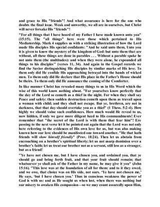 and grace to His "friends"! And what assurance is here for the one who
doubts the final issue. Weak and unworthy, we all are in ourselves, but Christ
will never forsake His "friends"!
"For all things that I have heard of my Father I have made known unto you"
(15:15). The "all things" here were those which pertained to His
Mediatorship. Mark 4 supplies us with a striking illustration of how the Lord
made His disciples His special confidants: "And he said unto them, Unto you
it is given to know the mystery of the kingdom of God: but unto them that are
without, all these things are done in parables . . . Without a parable spake he
not unto them (the multitudes): and when they were alone, he expounded all
things to his disciples’’ (verses 11, 34). And again in the Gospel records we
find the Savior distinguishing His disciples by similar marks of His love. To
them only did He confide His approaching betrayal into the hands of wicked
men. To them only did He declare that His place in the Father’s House should
be theirs. To them only did He announce the coming of the Comforter.
In like manner Christ has revealed many things to us in His Word which the
wise of this world know nothing about. "For yourselves know perfectly that
the day of the Lord so cometh as a thief in the night. For when they shall say
Peace and safety: then sudden destruction cometh upon them as travail upon
a woman with child; and they shall not escape. But ye, brethren, are not in
darkness, that that day should overtake you as a thief" (1 Thess. 5:2-4). How
highly we should value such confidences. How much would He reveal to us,
now hidden, if only we gave more diligent heed to His commandments! Ever
remember that "the secret of the Lord is with them that fear him"! Ere
passing to the next verse let it be pointed out again that the Lord was not only
here referring to the evidences of His own love for us, but was also making
known how our love should be manifested one toward another. "He that hath
friends will show himself friendly" (Prov. 18:24). Then let us abstain from
encroaching on a brother’s spiritual liberty; let us not usurp dominion over a
brother’s faith; let us treat our brother not as a servant, still less as a stranger,
but as a friend!
"Ye have not chosen me, but I have chosen you, and ordained you, that ye
should go and bring forth fruit, and that your fruit should remain; that
whatsoever ye shall ask of the Father in my name, he may give it you" (John
15:16). "This love was at the foundation of all for them: and to it they owed,
and we owe, that choice was on His side, not ours. ‘Ye have not chosen me,’
He says, ‘but I have chosen you.’ Thus in conscious weakness the power of
God is with us: and as He sought us when lost, when there was nothing but
our misery to awaken His compassion—so we may count assuredly upon Him,
 