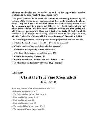 whatever our helplessness, to perfect the work He has begun. What comfort
lies for us in the royal work, ‘I have chosenyou’!
"But grace enables us to fulfill the conditions necessarily imposed by the
holiness of the Divine nature, and cannot set these aside: therefore the closing
words. They are in the same line with others that we have lately heard: which
they emphasize only in a somewhat different way. Fruit that abides is that
which alone satisfies God. How much that looks well has not that quality in it
which ensures permanence. How much that seems truly of God reveals its
character by its decay! This ‘abiding’ connects itself, in the Gospel of John,
with the Divine side of things which is seenall through" (Numerical Bible).
The following questions are to help the student prepare for our next lesson:—
1. What is the link betweenverses 17 to 27 with the context?
2. What is our Lord’s central design in this passage?
3. Wherein is the depravity of man exhibited?
4. Why does Christ repeat verse 12 in verse 17?
5. What is the meaning of verse 19?
6. What is the force of "had not had sin," verses 22, 24?
7. Of what does the testimony of verses 26, 27 consist?
C. SIMEON
Christ the True Vine (Concluded)
John 15:7-16
Below is an Analysis of the second section of John 15:—
1. Fellowship and prayer, verse 7.
2. The Father glorified by much fruit, verse 8.
3. Fruit found in love, verses 9-10.
4. Fruit found in joy, verse 11.
5. Fruit found in peace, verse 12.
6. The proofs of Christ’s love, verses 13-15.
7. The purpose of Christ’s choice, verse 16.
 