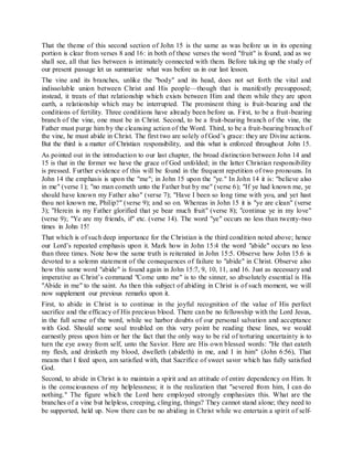 That the theme of this second section of John 15 is the same as was before us in its opening
portion is clear from verses 8 and 16: in both of these verses the word "fruit" is found, and as we
shall see, all that lies between is intimately connected with them. Before taking up the study of
our present passage let us summarize what was before us in our last lesson.
The vine and its branches, unlike the "body" and its head, does not set forth the vital and
indissoluble union between Christ and His people—though that is manifestly presupposed;
instead, it treats of that relationship which exists between Him and them while they are upon
earth, a relationship which may be interrupted. The prominent thing is fruit-bearing and the
conditions of fertility. Three conditions have already been before us. First, to be a fruit-bearing
branch of the vine, one must be in Christ. Second, to be a fruit-bearing branch of the vine, the
Father must purge him by the cleansing action of the Word. Third, to be a fruit-bearing branch of
the vine, he must abide in Christ. The first two are solely of God’s grace: they are Divine actions.
But the third is a matter of Christian responsibility, and this what is enforced throughout John 15.
As pointed out in the introduction to our last chapter, the broad distinction between John 14 and
15 is that in the former we have the grace of God unfolded; in the latter Christian responsibility
is pressed. Further evidence of this will be found in the frequent repetition of two pronouns. In
John 14 the emphasis is upon the "me"; in John 15 upon the "ye." In John 14 it is: "believe also
in me" (verse 1); "no man cometh unto the Father but by me" (verse 6); "If ye had known me, ye
should have known my Father also" (verse 7); "Have I been so long time with you, and yet hast
thou not known me, Philip?" (verse 9); and so on. Whereas in John 15 it is "ye are clean" (verse
3); "Herein is my Father glorified that ye bear much fruit" (verse 8); "continue ye in my love"
(verse 9); "Ye are my friends, if" etc. (verse 14). The word "ye" occurs no less than twenty-two
times in John 15!
That which is of such deep importance for the Christian is the third condition noted above; hence
our Lord’s repeated emphasis upon it. Mark how in John 15:4 the word "abide" occurs no less
than three times. Note how the same truth is reiterated in John 15:5. Observe how John 15:6 is
devoted to a solemn statement of the consequences of failure to "abide" in Christ. Observe also
how this same word "abide" is found again in John 15:7, 9, 10, 11, and 16. Just as necessary and
imperative as Christ’s command "Come unto me" is to the sinner, so absolutely essential is His
"Abide in me" to the saint. As then this subject of abiding in Christ is of such moment, we will
now supplement our previous remarks upon it.
First, to abide in Christ is to continue in the joyful recognition of the value of His perfect
sacrifice and the efficacy of His precious blood. There can be no fellowship with the Lord Jesus,
in the full sense of the word, while we harbor doubts of our personal salvation and acceptance
with God. Should some soul troubled on this very point be reading these lines, we would
earnestly press upon him or her the fact that the only way to be rid of torturing uncertainty is to
turn the eye away from self, unto the Savior. Here are His own blessed words: "He that eateth
my flesh, and drinketh my blood, dwelleth (abideth) in me, and I in him" (John 6:56), That
means that I feed upon, am satisfied with, that Sacrifice of sweet savor which has fully satisfied
God.
Second, to abide in Christ is to maintain a spirit and an attitude of entire dependency on Him. It
is the consciousness of my helplessness; it is the realization that "severed from him, I can do
nothing." The figure which the Lord here employed strongly emphasizes this. What are the
branches of a vine but helpless, creeping, clinging, things? They cannot stand alone; they need to
be supported, held up. Now there can be no abiding in Christ while we entertain a spirit of self-
 