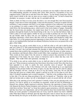 sufficiency. To have no confidence in the flesh, to renounce our own might, to lean not unto our
own understanding, precedes our turning unto Christ: there must be a recognition of my own
emptiness before I shall turn to and draw from His fulness. "As the branch cannot bear fruit of
itself, except it abide in the vine; no more can ye, except ye abide in me." In itself a branch has
absolutely no resources: in union with the vine it is pervaded with life.
Third, to abide in Christ is to draw from His fulness. It is not enough that I turn from myself in
disgust, I must turn to Christ with delight. I must seek His presence; I must be occupied with His
excellency; I must commune with Him. It is no longer a question of my sufficiency, my strength,
or my anything. It is solely a matter of His sufficiency. The branch is simply a conduit through
which flows the fruit-producing juices, which result in the lovely dusters of grapes. Remember
that the branch does not produce, but simply bears them! It is the vine which produces, but
produces through the branch, by the branch being in the vine. It is not that the believer finds in
Christ a place of rest and support, whither he may go in order to produce his own fruit. This is
the sad mistake made by those who are ever speaking of their own self-complacency, self-
glorifying experiences, which shows that their souls are occupied with themselves rather than
with Christ. It is of the greatest practical importance to know that Christ is "all and in all"—not
only as our standing before God and our ultimate Perfection, but also as to our present life to the
glory of the Father.
"If ye abide in me, and my words abide in you, ye shall ask what ye will, and it shall be done
unto you" (John 15:7). The connection between this verse and the ones preceding it is as follows.
In John 15:4 and 5 the Lord had exhorted His disciples to abide in Him. In John 15:6 He had
warned them what would be the consequences if they did not. Now He turns, or rather returns, to
the consolatory and blessed effects which would follow their compliance with his admonition.
Three results are here stated. First, the answer to whatever prayers they presented to Cod; the
glorification of the Father; the clear witness to themselves and to others that they were His
disciples. Thus would Christ most graciously encourage us.
"If ye abide in me, and my words abide in you, ye shall ask what ye will, and it shall be done
unto you." What erroneous conclusions have been drawn from these words! How often they have
been appealed to in order to justify the most unworthy views of prayer! The popular
interpretation of them is that if the Christian will only work himself up to an importunate
pleading of this promise before the throne of grace, he may then ask God for what he pleases,
and the Almighty will not—some go so far as to say He cannot—deny him. We are told that
Christ has here given us a blank check, signed it, and left us to fill it in for what we will. But 1
John 5:14 plainly repudiates such a carnal conception—"And this is the confidence that we have
in him, that, if we ask any thing according to his will, he heareth us." Therefore, what we ask
shall not be done unto us unless our will is subordinated to and is in accord with the will of God.
What then is the meaning of our Lord’s promise? Certainly it does not give praying souls carte
blanche. For God to gratify us in everything we requested, would not only be dishonoring to
Himself, but, ofttimes, highly injurious to ourselves. Moreover, the experience of many of those
who frequent the throne of grace dissipates such a delusion. All of us have asked for many things
which have not been "done unto" us. Some have asked in great earnestness, with full expectation,
and they have been very importunate; and yet their petitions have been denied them. Does this
falsify our Lord’s promise? A thousand times no! Every word He uttered was God’s infallible
truth. What then? Shall we fall back upon the hope that God’s time to answer has not yet come;
but that shortly He will give us the desire of our hearts? Such a hope may be realized, or it may
 