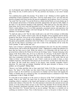 not. It all depends upon whether the conditions governing the promise in John 15:7 are being
met. If they are not, it will be said of us "Ye ask, and have not, because ye ask amiss" (James
4:3).
Two conditions here qualify the promise: "If ye abide in me." Abiding in Christ signifies the
maintaining of heart communion with Christ. "And my words abide in you": not only must the
heart be occupied with Christ, but the life must be regulated by the Scriptures. Note it is not here
"my word," but "my words." It is not the Word as a whole, but the Word, as it were, broken up. It
is the precepts and promises of Scripture personally appropriated, fed upon by faith, hidden in
the heart. It is the practical heeding of that injunction, "Man shall not live (his daily life) by
bread alone, but by every word that proceedeth out of the mouth of God." And mark that it is
Christ’s words abiding in us. It is no fitful, spasmodic, occasional exercise and experience, but
constant and habitual communion with God through the Word, until its contents become the
substance of our innermost beings.
"Ye shall ask what ye will." But for what would such a one ask? If he continues in fellowship
with Christ, if His "words" remain in him, then his thoughts will be regulated and his desires
formed by that Word. Such an one will be raised above the lusts of the flesh. Such an one will
"bring into captivity every thought to the obedience of Christ" (2 Cor. 10:5), proving "what is
that good, and acceptable, and perfect will of God" (Rom. 12:2). Consequently, such, an one will
ask only for that which is according to his will (1 John 5:14); and thereby will he verify the
Lord’s promise "it shall be done unto you."
Such a view of prayer is glorifying to God and satisfying to the soul. For one who communes
with the Savior, and in whom His Word dwells "richly," supplication is simply the pulsation of a
heart that has been won to God. While the believer is in fellowship with the Lord and is
governed from within by His Word, he will not ask for things "amiss." Instead of praying in the
energy of the flesh (which, alas, all of us so often do), he will pray "in the Spirit" (Jude 20).
"Why is there so little power of prayer like this in our own times? Simply because there is so
little close communion with Christ, and so little strict conformity to His words. Men do not
‘abide in Christ,’ and therefore pray in vain. Christ’s words do not abide in them, as their
standard of practice, and therefore their prayers are not answered. Let this lesson sink down into
our hearts. He that would have answers to his prayers, must carefully remember Christ’s
directions. We must keep up intimate friendship with the great advocate in Heaven, if our
petitions are to be granted" (Bishop Ryle).
"Herein is my Father glorified, that ye bear much fruit" (John 15:8).This is an appeal to our
hearts. The "glory" of the Father was that which Christ ever kept before Him, and here He
presses it upon us. He would have us concerned as to whether our lives honor and magnify the
Father, or whether they are a reproach to Him. An unfruitful branch is a dishonor to God. What
an inducement is this to "abide in Christ"!
It is time that we now inquire as to the nature or character of the "fruit" of which Christ here
speaks. What is the "fruit," the much fruit, by which the Father is glorified? Fruit is not
something which is attached to the branch and fastened on from without, but is the organic
product and evidence of the inner life. Too often attention is directed to the outward services and
actions, or to the results of these services, as the "fruit" here intended. We do not deny that this
fruit is frequently manifested externally, and that it also finds expression in outward works is
clear from John 15:6: "Severed from me ye can do nothing." But there is a twofold evil in
confining our attention to these. First, it often becomes a source of deception in those who may
 
