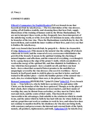 (J. Viney.)
COMMENTARIES
Ellicott's Commentary for English Readers(2)Everybranch in me that
beareth not fruit he takethaway.—The two chief duties of the vine-dresser,
cutting off all fruitless tendrils, and cleansing those that bear fruit, supply
illustrations of the training of human souls by the Divine Husbandman. We
are not to interpret these words, as they frequently have been interpreted, of
the unbelieving world, or of the Jews;but of Christians in name, who claim to
be branches of the true vine. These the Husbandman watcheth day by day; He
knoweththem, and readeth the inner realities of their lives, and every one that
is fruitless He takethaway.
And every branch that beareth fruit, he purgeth it.—Better, he cleansethit.
(Comp. Hebrews 1:3.) This means in the natural vine the cutting off of shoots
which run to waste, and the removal of every excrescencewhichhinders the
growth of the branch. It means in the spiritual training the checking of
natural impulses and affections, and the removal of everything, even though it
be by a pang sharp as the edge of the pruner’s knife, which can misdirect or
weakenthe energy of the spiritual life, and thus diminish its fruitfulness. A
vine which has been pruned—here a tendril cut off, and there one bent
back—here a shootthat seemedof fairest promise to the unskilled eye
unsparingly severedby the vine-dresser, who sees it is worthless—herea
branch, in itself good, made to yield its place to one that is better, and itself
trained to fill another place—suchis the familiar picture of the natural vine—
such, also, to a wisdom higher than ours, is the picture of human life.
BensonCommentaryHYPERLINK "/john/15-2.htm"John15:2. Every branch
in me — True believers, who by faith have an interest in, and union with
Christ, are the branches of the vine here spokenof. Though, as to the place of
their abode, their religious sentiments in lessermatters, and their modes of
worship, they may be distant from eachother, yet they meet in Christ, their
root and stock, andthe centre of their unity. That beareth not fruit —
Answerable to his advantages, fruit suitable to the relation in which he stands
to me, and the union which by faith he has had with me: he whose faith in me
and my gospeldoes not work or continue to work by love, and whose love does
not continue to manifest itself by his obedience;he who does not bring forth,
with constancyand perseverance, the internal and external fruits of the Spirit,
namely, all goodness, righteousness,and truth, Ephesians 5:9; he taketh away
 