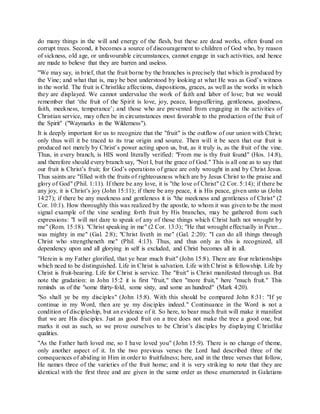 do many things in the will and energy of the flesh, but these are dead works, often found on
corrupt trees. Second, it becomes a source of discouragement to children of God who, by reason
of sickness, old age, or unfavourable circumstances, cannot engage in such activities, and hence
are made to believe that they are barren and useless.
"We may say, in brief, that the fruit borne by the branches is precisely that which is produced by
the Vine; and what that is, may be best understood by looking at what He was as God’s witness
in the world. The fruit is Christlike affections, dispositions, graces, as well as the works in which
they are displayed. We cannot undervalue the work of faith and labor of love; but we would
remember that ‘the fruit of the Spirit is love, joy, peace, longsuffering, gentleness, goodness,
faith, meekness, temperance’; and those who are prevented from engaging in the activities of
Christian service, may often be in circumstances most favorable to the production of the fruit of
the Spirit" ("Waymarks in the Wilderness").
It is deeply important for us to recognize that the "fruit" is the outflow of our union with Christ;
only thus will it be traced to its true origin and source. Then will it be seen that our fruit is
produced not merely by Christ’s power acting upon us, but, as it truly is, as the fruit of the vine.
Thus, in every branch, is HIS word literally verified: "From me is thy fruit found" (Hos. 14:8),
and therefore should every branch say, "Not I, but the grace of God." This is all one as to say that
our fruit is Christ’s fruit; for God’s operations of grace are only wrought in and by Christ Jesus.
Thus saints are "filled with the fruits of righteousness which are by Jesus Christ to the praise and
glory of God" (Phil. 1:11). If there be any love, it is "the love of Christ" (2 Cor. 5:14); if there be
any joy, it is Christ’s joy (John 15:11); if there be any peace, it is His peace, given unto us (John
14:27); if there be any meekness and gentleness it is "the meekness and gentleness of Christ" (2
Cor. 10:1). How thoroughly this was realized by the apostle, to whom it was given to be the most
signal example of the vine sending forth fruit by His branches, may be gathered from such
expressions: "I will not dare to speak of any of those things which Christ hath not wrought by
me" (Rom. 15:18). "Christ speaking in me" (2 Cor. 13:3); "He that wrought effectually in Peter...
was mighty in me" (Gal. 2:8); "Christ liveth in me" (Gal. 2:20): "I can do all things through
Christ who strengtheneth me" (Phil. 4:13). Thus, and thus only as this is recognized, all
dependency upon and all glorying in self is excluded, and Christ becomes all in all.
"Herein is my Father glorified, that ye bear much fruit" (John 15:8). There are four relationships
which need to be distinguished. Life in Christ is salvation. Life with Christ is fellowship. Life by
Christ is fruit-bearing. Life for Christ is service. The "fruit" is Christ manifested through us. But
note the gradation: in John 15:2 it is first "fruit," then "more fruit," here "much fruit." This
reminds us of the "some thirty-fold, some sixty, and some an hundred" (Mark 4:20).
"So shall ye be my disciples" (John 15:8). With this should be compared John 8:31: "If ye
continue in my Word, then are ye my disciples indeed." Continuance in the Word is not a
condition of discipleship, but an evidence of it. So here, to bear much fruit will make it manifest
that we are His disciples. Just as good fruit on a tree does not make the tree a good one, but
marks it out as such, so we prove ourselves to be Christ’s disciples by displaying C hristlike
qualities.
"As the Father hath loved me, so I have loved you" (John 15:9). There is no change of theme,
only another aspect of it. In the two previous verses the Lord had described three of the
consequences of abiding in Him in order to fruitfulness; here, and in the three verses that follow,
He names three of the varieties of the fruit home; and it is very striking to note that they are
identical with the first three and are given in the same order as those enumerated in Galatians
 