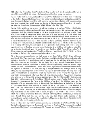 5:22, where the "fruit of the Spirit" is defined. Here in John 15:9, it is love; in John 15:11, it is
joy; while in John 15:12 it is peace—the happy issue of brethren loving one another.
"As the Father hath loved me, so have I loved you." "As the Father loved Him from everlasting,
so did He love them; as His Father loved Him with a love of complacency and delight, so did He
love them; as the Father loved Him with a special and peculiar affection, with an unchanging,
invariable, constant love, which would last forever, in like manner does Christ love His people;
and with this He enforces the exhortation which follows" (Dr. John Gill).
"As the Father hath loved me, so have I loved you; continue ye in my love." (John 15:9). Christ’s
love to us is unaffected by our changeableness, but our enjoyment of His love depends upon our
continuance in it. By this continuance in His love, or abiding in it, as it should be (the Greek
word is the same), is meant our actual assurance of it, our reposing in it. No matter how
mysterious His dispensations be, no matter how severe the trials through which He causes us to
pass, we must never doubt His immeasurable love for us and to us. The measure of His love for
us was told out at the Cross, and as He is the same to-day as yesterday, therefore He loves us just
as dearly now, every moment, as when He laid down His life for us. To "abide" in His love, then,
is to be occupied with it, to count upon it, to be persuaded that nothing shall ever be able to
separate us from it. Dwelling upon our poor, fluctuating love for Him, will make us miserable;
but having the heart fixed upon His wondrous love, that love which "passeth knowledge," will
fill us with praise and thanksgiving. Very blessed but very searching is this. To "abide" in Christ
is to abide in His love. Our growth proceeds from love to love.
"If ye keep my commandments, ye shall abide in my love." (John 15:10). Even still more
searching is this. There can be no fruit for the Father, no abiding in Christ’s love, unless there be
real subjection of will. It is only in the path of obedience that He will have fellowship with us.
Alas, how many err on this point. We are living in an age wherein lawlessness abounds.
Insubordination is rife on every hand. In many a place even professing Christians will no longer
tolerate the word "commandments." Those who would urge the duty of obedience to the Lord,
are regarded as enemies of the faith, seeking to bring Christians into bondage. Satan is very
subtle, but we are not ignorant of his devices. He seeks to persuade sinners that they must keep
God’s commandments in order to be saved. He tries to make saints believe that they must not
keep God’s commandment, otherwise they will be putting themselves "under law," beneath a
yoke grievous to be borne. But let these specious lies of the Devil be tested by Scripture, and
their falsity will soon appear. 1 Corinthians 9:21 tells us that we are "under the law to Christ.’
Romans 13:10 assures us that "love is the fulfilling of the law": the fulfilling mark, not the
abrogating of it, nor a substitution for it. The apostle Paul declared that he "delighted in the law
of God after the inward man," and that he "served the law of God" (Rom. 7:22-25). And here in
John 15 the Lord Himself said to His disciples, "If ye keep my commandments, ye shall abide in
my love. O fellow Christians, let no sophistry of man (no matter how able a Bible teacher you
may deem him), and no deceptive art of Satan, rob you of this word of the Savior’s; a word
which we all need, never more than now, when all authority, Divine and human, is more and
more flouted. Note that this was not the only time that Christ made mention of His
commandments and pressed upon His people their obligations to keep them. See John 13:34;
John 14:15; John 15:10; Matthew 28:20, etc.
"Even as I have kept my Father’s commandments, and abide in his love" (John 15:10). Here is
the final word against those who decry godly obedience as "legalism." The incarnate Son walked
according to His Father’s commandments. He "pleased not himself" (Rom. 15:3). His meat was
 