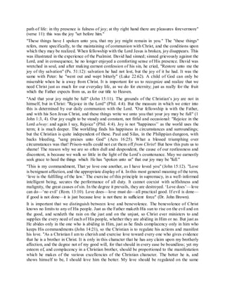 path of life: in thy presence is fulness of joy; at thy right hand there are pleasures forevermore"
(verse 11): this was the joy "set before him."
"These things have I spoken unto you, that my joy might remain in you." The "these things"
refers, more specifically, to the maintaining of communion with Christ, and the conditions upon
which they may be realized. When fellowship with the Lord Jesus is broken, joy disappears. This
was illustrated in the experience of the Psalmist. David had sinned; sinned grievously against the
Lord, and in consequence, he no longer enjoyed a comforting sense of His presence. David was
wretched in soul, and after making earnest confession of his sin, he cried, "Restore unto me the
joy of thy salvation" (Ps. 51:12): salvation he had not lost, but the joy of it he had. It was the
same with Peter: he "went out and wept bitterly" (Luke 22:62). A child of God can only be
miserable when he is away from Christ. It is important for us to recognize and realize that we
need Christ just as much for our everyday life, as we do for eternity; just as really for the fruit
which the Father expects from us, as for our title to Heaven.
"And that your joy might be full" (John 15:11). The grounds of the Christian’s joy are not in
himself, but in Christ: "Rejoice in the Lord" (Phil. 4:4). But the measure in which we enter into
this is determined by our daily communion with the Lord. "Our fellowship is with the Father,
and with his Son Jesus Christ, and these things write we unto you that your joy may be full" (1
John 1:3, 4). Our joy ought to be steady and constant, not fitful and occasional: "Rejoice in the
Lord alway: and again I say, Rejoice" (Phil. 4:4). Joy is not "happiness’’ as the world uses the
term; it is much deeper. The worldling finds his happiness in circumstances and surroundings;
but the Christian is quite independent of these. Paul and Silas, in the Philippian dungeon, with
backs bleeding, "sang praises unto God" (Acts 16:25). What a blessed triumphing over
circumstances was that! Prison-walls could not cut them off from Christ! But how this puts us to
shame! The reason why we are so often dull and despondent, the cause of our restlessness and
discontent, is because we walk so little in the light of the Lord’s countenance. May we earnestly
seek grace to heed the things which He has "spoken unto us" that our joy may be "full."
"This is my commandment, That ye love one another, as I have loved you" (John 15:12). "Love
is benignant affection, and the appropriate display of it. In this most general meaning of the term,
‘love is the fulfilling of the law.’ The exercise of this principle in supremacy, in a well-informed
intelligent being, secures the performance of all duty. It cannot coexist with selfishness and
malignity, the great causes of sin. In the degree it prevails, they are destroyed. ‘Love does’—love
can do—‘no evil’ (Rom. 13:10). Love does—love must do—all practical good. If evil is done—
if good is not done—it is just because love is not there in sufficient force" (Dr. John Brown).
It is important that we distinguish between love and benevolence. The benevolence of Christ
knows no limits to any of His people. Just as the Father maketh His sun to rise on the evil and on
the good, and sendeth the rain on the just and on the unjust, so Christ ever ministers to and
supplies the every need of each of His people, whether they are abiding in Him or no. But just as
He abides only in the one who is abiding in Him, just as he finds complacency only in him who
keeps His commandments (John 14:21), so the Christian is to regulate his actions and manifest
his love. "As a Christian I am to cherish and exercise love toward every one who gives evidence
that he is a brother in Christ. It is only in this character that he has any claim upon my brotherly
affection, and the degree not of my good will, for that should in every ease be boundless; yet my
esteem of, and complacency in a Christian brother, should be proportioned to the manifestation
which he makes of the various excellencies of the Christian character. The better he is, and
shows himself to be, I should love him the better. My love should be regulated on the same
 