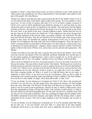 principle as Christ’s, whose benevolence knows no limit in reference to any of His people, but
whose esteem and complacency are always proportioned to holy principles and conduct on the
part of His people" (Dr. John Brown).
"Greater love hath no man than this, that a man lay down his life for his friends" (John 15:13). It
is to be observed that these words follow right on after Christ saying, "love one another as I have
loved you." In view of this, we believe that John 15:13 to 16 set forth a number of proofs of
Christ’s love, each of which manifested some distinctive feature of it, and that these are here
advanced in order to teach us how we should love one another. The Lord places first the highest
evidence of His love: He laid down His life for His people. It is to be observed that in the Greek
the word "man" is not found in this verse. Literally rendered it reads, "greater than this love no
one has, that one his life lay down for friends his." Christ emphasizes once more the great fact
that His death, imminent at the time He spoke, was purely voluntary. He "laid down" His life;
none took His life from Him. This life was laid down for His friends, and in thus dying on their
behalf, in their stead, He furnished the supreme demonstration of His love to and for them.
Romans 5:6-10 emphasizes the same truth, only from a different standpoint. There, the objects of
Christ’s atoning sacrifice are described as Divine justice saw them, they are viewed as they were
in themselves, by nature and practice—ungodly, sinners, enemies. But here in John 15 the Savior
speaks of them in the terms of Divine love, and as they were by election and regeneration—His
"friends."
"Greater love hath no man than this, that a man lay down his life for his friends." Now in this
verse the Lord not only speaks of His own unselfish, sacrificial, illimitable love, but He does so
for the express purpose of supplying both a motive and an example for us. He has given us a
commandment that we "love one another," and that we love our brethren as He loved them.
There is to be no limitation in our love: if occasion requires it we are to be ready to lay down our
life one for another. The same truth is found in John’s first Epistle: "Hereby perceive we the love
of God, because he laid down his life for us; and we ought to lay down our lives for the brethren"
(1 John 3:16). "Herein is love, not that we loved God, but that he loved us, and sent his Son to be
the propitiation for our sins. Beloved, if God so loved us, we ought also to love one another."
How these scriptures rebuke us! What is it worth if we hold the theory that we are ready, in
obedience to God’s Word, to lay down our lives for our brethren, when we fail so sadly in
ministering to the common and daily needs and sufferings of God’s children? "My little children,
let us not love in word, neither in tongue; but in deed and in truth" (1 John 3:18)!
"Ye are my friends, if ye do whatsoever I command you" (John 15:14). Here is the second proof
of Christ’s love for His own. He had treated them with unreserved intimacy. He had brought
them into close fellowship with Himself. He had dealt with them not as strangers, nor had He
acted as men do toward casual acquaintances. Instead, He had, in infinite condescension, given
them the unspeakable privilege of being His friends. And such they would continue, so long as
they did whatsoever He had commanded them, for the Lord will not be on intimate terms with
any who are out of the path of obedience. This was something far higher than the attitude which
the Rabbis maintained toward their disciples, and higher still than the feeling which a master
entertained for his servants. The Lord of glory deigned to treat his disciples and servants as
friends!
"Ye are my friends, if ye do whatsoever I command you." It is to be carefully noted that Christ
did not here say, "I am your friend?" Just now there is a great deal in the more popular
hymnbooks about Jesus as our friend. How few seem to appreciate the desire of our Lord to
 