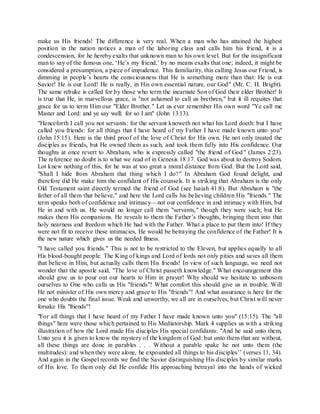 make us His friends! The difference is very real. When a man who has attained the highest
position in the nation notices a man of the laboring class and calls him his friend, it is a
condescension, for he hereby exalts that unknown man to his own level. But for the insignificant
man to say of the famous one, ‘He’s my friend,’ by no means exalts that one; indeed, it might be
considered a presumption, a piece of impudence. This familiarity, this calling Jesus our Friend, is
dimming in people’s hearts the consciousness that He is something more than that: He is out
Savior! He is our Lord! He is really, in His own essential nature, our God" (Mr. C. H. Bright).
The same rebuke is called for by those who term the incarnate Son of God their elder Brother! It
is true that He, in marvellous grace, is "not ashamed to call us brethren," but it ill requites that
grace for us to term Him our "Elder Brother." Let us ever remember His own word "Ye call me
Master and Lord: and ye say well; for so I am" (John 13:13).
"Henceforth I call you not servants: for the servant knoweth not what his Lord doeth: but I have
called you friends: for all things that I have heard of my Father I have made known unto you"
(John 15:15). Here is the third proof of the love of Christ for His own. He not only treated the
disciples as friends, but He owned them as such, and took them fully into His confidence. Our
thoughts at once revert to Abraham, who is expressly called "the friend of God" (James 2:23).
The reference no doubt is to what we read of in Genesis 18:17. God was about to destroy Sodom.
Lot knew nothing of this, for he was at too great a moral distance from God. But the Lord said,
"Shall I hide from Abraham that thing which I do?" In Abraham God found delight, and
therefore did He make him the confidant of His counsels. It is striking that Abraham is the only
Old Testament saint directly termed the friend of God (see Isaiah 41:8). But Abraham is "the
father of all them that believe," and here the Lord calls his believing children His "friends." The
term speaks both of confidence and intimacy—not our confidence in and intimacy with Him, but
He in and with us. He would no longer call them "servants," though they were such; but He
makes them His companions. He reveals to them the Father’s thoughts, bringing them into that
holy nearness and freedom which He had with the Father. What a place to put them into! If they
were not fit to receive these intimacies, He would be betraying the confidence of the Father! It is
the new nature which gives us the needed fitness.
"I have called you friends." This is not to be restricted to the Eleven, but applies equally to all
His blood-bought people. The King of kings and Lord of lords not only pities and saves all them
that believe in Him, but actually calls them His friends! In view of such language, we need not
wonder that the apostle said, "The love of Christ passeth knowledge." What encouragement this
should give us to pour out our hearts to Him in prayer! Why should we hesitate to unbosom
ourselves to One who calls us His "friends"! What comfort this should give us in trouble. Will
He not minister of His own mercy and grace to His "friends"! And what assurance is here for the
one who doubts the final issue. Weak and unworthy, we all are in ourselves, but Christ will never
forsake His "friends"!
"For all things that I have heard of my Father I have made known unto you" (15:15). The "all
things" here were those which pertained to His Mediatorship. Mark 4 supplies us with a striking
illustration of how the Lord made His disciples His special confidants: "And he said unto them,
Unto you it is given to know the mystery of the kingdom of God: but unto them that are without,
all these things are done in parables . . . Without a parable spake he not unto them (the
multitudes): and when they were alone, he expounded all things to his disciples’’ (verses 11, 34).
And again in the Gospel records we find the Savior distinguishing His disciples by similar marks
of His love. To them only did He confide His approaching betrayal into the hands of wicked
 
