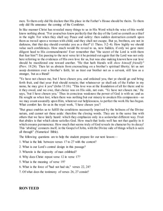 men. To them only did He declare that His place in the Father’s House should be theirs. To them
only did He announce the coming of the Comforter.
In like manner Christ has revealed many things to us in His Word which the wise of this world
know nothing about. "For yourselves know perfectly that the day of the Lord so cometh as a thief
in the night. For when they shall say Peace and safety: then sudden destruction cometh upon
them as travail upon a woman with child; and they shall not escape. But ye, brethren, are not in
darkness, that that day should overtake you as a thief" (1 Thess. 5:2-4). How highly we should
value such confidences. How much would He reveal to us, now hidden, if only we gave more
diligent heed to His commandments! Ever remember that "the secret of the Lord is with them
that fear him"! Ere passing to the next verse let it be pointed out again that the Lord was not only
here referring to the evidences of His own love for us, but was also making known how our love
should be manifested one toward another. "He that hath friends will show himself friendly"
(Prov. 18:24). Then let us abstain from encroaching on a brother’s spiritual liberty; let us not
usurp dominion over a brother’s faith; let us treat our brother not as a servant, still less as a
stranger, but as a friend!
"Ye have not chosen me, but I have chosen you, and ordained you, that ye should go and bring
forth fruit, and that your fruit should remain; that whatsoever ye shall ask of the Father in my
name, he may give it you" (John 15:16). "This love was at the foundation of all for them: and to
it they owed, and we owe, that choice was on His side, not ours. ‘Ye have not chosen me,’ He
says, ‘but I have chosen you.’ Thus in conscious weakness the power of God is with us: and as
He sought us when lost, when there was nothing but our misery to awaken His compassion—so
we may count assuredly upon Him, whatever our helplessness, to perfect the work He has begun.
What comfort lies for us in the royal work, ‘I have chosen you’!
"But grace enables us to fulfill the conditions necessarily imposed by the holiness of the Divine
nature, and cannot set these aside: therefore the closing words. They are in the same line with
others that we have lately heard: which they emphasize only in a somewhat different way. Fruit
that abides is that which alone satisfies God. How much that looks well has not that quality in it
which ensures permanence. How much that seems truly of God reveals its character by its decay!
This ‘abiding’ connects itself, in the Gospel of John, with the Divine side of things which is seen
all through" (Numerical Bible).
The following questions are to help the student prepare for our next lesson:—
1. What is the link between verses 17 to 27 with the context?
2. What is our Lord’s central design in this passage?
3. Wherein is the depravity of man exhibited?
4. Why does Christ repeat verse 12 in verse 17?
5. What is the meaning of verse 19?
6. What is the force of "had not had sin," verses 22, 24?
7. Of what does the testimony of verses 26, 27 consist?
RON TEED
 