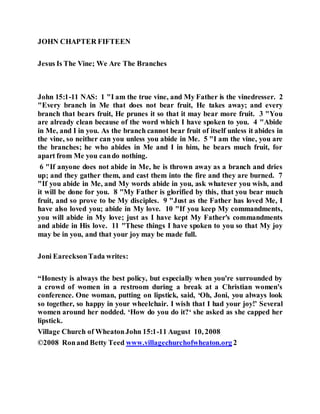 JOHN CHAPTER FIFTEEN
Jesus Is The Vine; We Are The Branches
John 15:1-11 NAS: 1 "I am the true vine, and My Father is the vinedresser. 2
"Every branch in Me that does not bear fruit, He takes away; and every
branch that bears fruit, He prunes it so that it may bear more fruit. 3 "You
are already clean because of the word which I have spoken to you. 4 "Abide
in Me, and I in you. As the branch cannot bear fruit of itself unless it abides in
the vine, so neither can you unless you abide in Me. 5 "I am the vine, you are
the branches; he who abides in Me and I in him, he bears much fruit, for
apart from Me you cando nothing.
6 "If anyone does not abide in Me, he is thrown away as a branch and dries
up; and they gather them, and cast them into the fire and they are burned. 7
"If you abide in Me, and My words abide in you, ask whatever you wish, and
it will be done for you. 8 "My Father is glorified by this, that you bear much
fruit, and so prove to be My disciples. 9 "Just as the Father has loved Me, I
have also loved you; abide in My love. 10 "If you keep My commandments,
you will abide in My love; just as I have kept My Father's commandments
and abide in His love. 11 "These things I have spoken to you so that My joy
may be in you, and that your joy may be made full.
Joni EarecksonTada writes:
“Honesty is always the best policy, but especially when you're surrounded by
a crowd of women in a restroom during a break at a Christian women's
conference. One woman, putting on lipstick, said, ‘Oh, Joni, you always look
so together, so happy in your wheelchair. I wish that I had your joy!’ Several
women around her nodded. ‘How do you do it?‘ she asked as she capped her
lipstick.
Village Church of WheatonJohn 15:1-11 August 10, 2008
©2008 Ronand Betty Teed www.villagechurchofwheaton.org 2
 