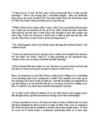 "‘I don't do it,’ I said. ‘In fact, may I tell you honestly how I woke up this
morning?’ ‘This is an average day,’ I breathed deeply. ‘After my husband,
Ken, leaves for work at 6:00 A.M., I'm alone until I hear the front door open
at 7:00 A.M. That's when a friend arrives to get me up.
"While I listen to her make coffee, I pray, 'Oh, Lord, my friend will soon give
me a bath, get me dressed, sit me up in my chair, brush my hair and teeth,
and send me out the door. I don't have the strength to face this routine one
more time. I have no resources. I don't have a smile to take into the day. But
you do. May I have yours? God, I need you desperately.'"
"‘So, what happens when your friend comes through the bedroom door?’ one
of them asked.
"I turn my head toward her and give her a smile sent straight from heaven.
It's not mine. It's God's. And so," I said, gesturing to my paralyzed legs,
‘whatever joy you see today was hard won this morning.’
“I have learned that the weaker we are, the more we need to lean on God; and
the more we lean on God, the strongerwe discoverhim to be.”1
Have you found joy in your life? If not, would you be willing to try something
every morning and every evening for a while? The moment you wake up in
the morning ask God to send you His joy. And the last thing you should do as
you fall asleep is to ask God for His joy as you sleep. If you are willing to try
this, I would be very much interested in knowing the outcome.
As we look at the whole of chapter 15 we see that Jesus is now going to give
His disciples three specific instructions having to do with relationships:
1) First a parable in verses 1-10; they are told to relate to Him in the way they
had been designed by their Creator to relate to Him. They were to remain in
the Word of God and be obedient to all that Jesus had taught them. 2) Then
in verses 11-17 Jesus issues a command, instructing them as to how they
 