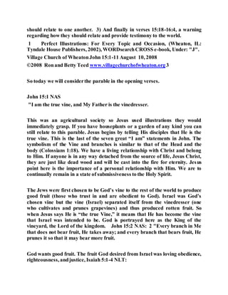 should relate to one another. 3) And finally in verses 15:18-16:4, a warning
regarding how they should relate and provide testimony to the world.
1 Perfect Illustrations: For Every Topic and Occasion, (Wheaton, IL:
Tyndale House Publishers, 2002), WORDsearchCROSS e-book, Under: "J".
Village Church of WheatonJohn 15:1-11 August 10, 2008
©2008 Ronand Betty Teed www.villagechurchofwheaton.org3
So today we will considerthe parable in the opening verses.
John 15:1 NAS
"I am the true vine, and My Father is the vinedresser.
This was an agricultural society so Jesus used illustrations they would
immediately grasp. If you have houseplants or a garden of any kind you can
still relate to this parable. Jesus begins by telling His disciples that He is the
true vine. This is the last of the seven great “I am” statements in John. The
symbolism of the Vine and branches is similar to that of the Head and the
body (Colossians 1:18). We have a living relationship with Christ and belong
to Him. If anyone is in any way detached from the source of life, Jesus Christ,
they are just like dead wood and will be cast into the fire for eternity. Jesus
point here is the importance of a personal relationship with Him. We are to
continually remain in a state of submissiveness to the Holy Spirit.
The Jews were first chosen to be God’s vine to the rest of the world to produce
good fruit (those who trust in and are obedient to God). Israel was God’s
chosen vine but the vine (Israel) separated itself from the vinedresser (one
who cultivates and prunes grapevines) and thus produced rotten fruit. So
when Jesus says He is “the true Vine,” it means that He has become the vine
that Israel was intended to be. God is portrayed here as the King of the
vineyard, the Lord of the kingdom. John 15:2 NAS: 2 "Every branch in Me
that does not bear fruit, He takes away; and every branch that bears fruit, He
prunes it so that it may bear more fruit.
God wants good fruit. The fruit God desired from Israel was loving obedience,
righteousness, andjustice, Isaiah 5:1-4 NLT:
 