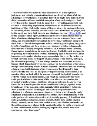 — Such unfruitful branches the vine-dressercuts off in his righteous
judgment, and entirely separatesthem from me, depriving them of all the
advantages forfruitfulness, which they derived, or might have derived, from
their connectionwith me, and their receptionof my truth and grace. And
every branch that beareth fruit, he purgeth it — Or rather, pruneth it, cuts
off from it every thing superfluous, and removes all the hinderances of its
fruitfulness. Thus God, in the course of his providence, by various sufferings
in the minds, bodies, families, circumstances,and situations of his people, and
by his word, and their faith therein, and obedience thereto, (1 Peter1:22;) and
by the influence of his Spirit, mortifies and destroys what is still corrupt in
their affections and dispositions, with what remains in them of the carnal
mind, and prevents their bearing fruit to perfection. That it may bring forth
more fruit — Than it brought forth before, to God’s greaterglory, the greater
benefit of mankind, and their own greaterprogress in holiness here, and a
fuller reward of felicity and glory hereafter. Dr. Campbell reads the verse,
Every barren branch in me he loppeth off: every fruitful branch he cleaneth,
by pruning, to render it more fruitful: remarking upon it as follows:“Critics
have observeda verbal allusion or paronomasia in this verse. To the barren
branch the word αιρει, [he loppeth off,] is applied; to the fruitful, καθαιρει,
[he cleanethby pruning.] It is not always possible in a versionto preserve
figures which depend entirely on the sound, or on the etymology of the words,
though sometimes they are not without emphasis. This verse and the following
afford a remarkable instance of this trope. As our Lord himself is here
representedby the vine, his disciples are representedby the branches. The
mention of the method which the dressertakes with the fruitful branches, in
order to render them more fruitful, and which he expresses by the word
καθαιρει, leads him to take notice of the state wherein the apostles, the
principal branches, were at that time: ηδη υμεις καθαροι,&c., now are ye
clean, &c. It is hardly possible not to considerthe καθαιρει, applied to the
branches, as giving occasionto this remark, which immediately follows it.
Now, when the train of the thoughts arises in any degree from verbal
allusions, it is of some consequence to preserve them, where it can be easily
effectedin a translation. It is for this reasonthat I have translatedthe word
καθαιρει by a circumlocution, and said cleanethby pruning. It is evident, that
καθαιρει, in this application, means pruneth. But to have saidin English,
simply, pruneth, would have been to throw awaythe allusion, and make the
thoughts appear more abrupt in the versionthan they do in the original; and
to have said cleaneth, without adding any explanation, would have been
obscure, or rather improper.”
 