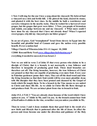 1 Now I will sing for the one I love a song about his vineyard: My beloved had
a vineyard on a rich and fertile hill. 2 He plowed the land, cleared its stones,
and planted it with the best vines. In the middle he built a watchtower and
carved a winepress in the nearby rocks. Then he waited for a harvest of sweet
grapes, but the grapes that grew were bitter. 3 Now, you people of Jerusalem
and Judah, you judge between me and my vineyard. 4 What more could I
have done for my vineyard that I have not already done? When I expected
sweetgrapes, whydid my vineyard give me bitter grapes?
In an act of grace, God “transplanted” Israel from slavery in Egypt into the
beautiful and plentiful land of Canaan and gave the nation every possible
benefit. If ever a nation had
Village Church of WheatonJohn 15:1-11 August 10, 2008
©2008 Ronand Betty Teed www.villagechurchofwheaton.org 4
everything it needed to succeed, itwas Israel. 2
Now we are told in verse 2 of John 15 that every person who claims to be a
disciple of Christ, that is a branch, is not necessarily a true follower and
therefore is incapable of producing good fruit. Those dead branches are
therefore cut off. The living branches, however, the true followers of Christ
are pruned so that they are capable of producing even more fruit. Every year
in Palestine gardeners prune their vines. They cut off the dead wood and trim
the living branches so that their fruit (yield) will be even more plentiful. Jesus
tells His disciples that they have been pruned and cleansed by the Gospel of
truth which He taught them. To be a branch in the Vine means we are united
to Christ and share His life. As we abide in Christ His life flows through us
and produces fruit. We are an intact plant from vine to branch to fruit.
John 15:3, 4 NAS 3 "You are already clean because of the word which I have
spoken to you. 4 "Abide in Me, and I in you. As the branch cannot bear fruit
of itself unless it abides in the vine, so neither canyou unless you abide in Me.
Then in verses 3 and 4 Jesus reminds them that good fruit is the result of a
new birth and lifestyle that is patterned after the life of Jesus. In effect the
person and Jesus become one under the direction and guidance of the Holy
 