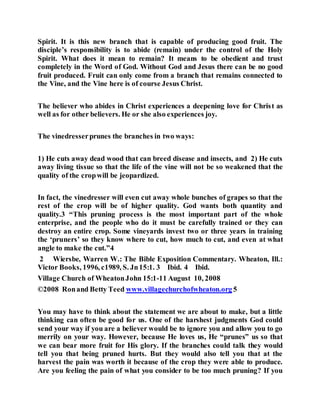 Spirit. It is this new branch that is capable of producing good fruit. The
disciple’s responsibility is to abide (remain) under the control of the Holy
Spirit. What does it mean to remain? It means to be obedient and trust
completely in the Word of God. Without God and Jesus there can be no good
fruit produced. Fruit can only come from a branch that remains connected to
the Vine, and the Vine here is of course Jesus Christ.
The believer who abides in Christ experiences a deepening love for Christ as
well as for other believers. He or she also experiences joy.
The vinedresserprunes the branches in two ways:
1) He cuts away dead wood that can breed disease and insects, and 2) He cuts
away living tissue so that the life of the vine will not be so weakened that the
quality of the cropwill be jeopardized.
In fact, the vinedresser will even cut away whole bunches of grapes so that the
rest of the crop will be of higher quality. God wants both quantity and
quality.3 “This pruning process is the most important part of the whole
enterprise, and the people who do it must be carefully trained or they can
destroy an entire crop. Some vineyards invest two or three years in training
the ‘pruners’ so they know where to cut, how much to cut, and even at what
angle to make the cut.”4
2 Wiersbe, Warren W.: The Bible Exposition Commentary. Wheaton, Ill.:
Victor Books, 1996, c1989, S. Jn15:1. 3 Ibid. 4 Ibid.
Village Church of WheatonJohn 15:1-11 August 10, 2008
©2008 Ronand Betty Teed www.villagechurchofwheaton.org 5
You may have to think about the statement we are about to make, but a little
thinking can often be good for us. One of the harshest judgments God could
send your way if you are a believer would be to ignore you and allow you to go
merrily on your way. However, because He loves us, He “prunes” us so that
we can bear more fruit for His glory. If the branches could talk they would
tell you that being pruned hurts. But they would also tell you that at the
harvest the pain was worth it because of the crop they were able to produce.
Are you feeling the pain of what you consider to be too much pruning? If you
 