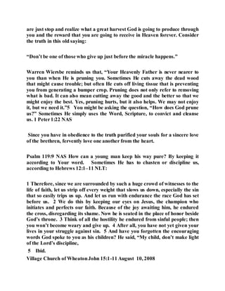 are just stop and realize what a great harvest God is going to produce through
you and the reward that you are going to receive in Heaven forever. Consider
the truth in this old saying:
“Don’t be one of those who give up just before the miracle happens.”
Warren Wiersbe reminds us that, “Your Heavenly Father is never nearer to
you than when He is pruning you. Sometimes He cuts away the dead wood
that might cause trouble; but often He cuts off living tissue that is preventing
you from generating a bumper crop. Pruning does not only refer to removing
what is bad. It can also mean cutting away the good and the better so that we
might enjoy the best. Yes, pruning hurts, but it also helps. We may not enjoy
it, but we need it.”5 You might be asking the question, “How does God prune
us?” Sometimes He simply uses the Word, Scripture, to convict and cleanse
us. 1 Peter1:22 NAS
Since you have in obedience to the truth purified your souls for a sincere love
of the brethren, fervently love one another from the heart.
Psalm 119:9 NAS How can a young man keep his way pure? By keeping it
according to Your word. Sometimes He has to chasten or discipline us,
according to Hebrews 12:1–11 NLT:
1 Therefore, since we are surrounded by such a huge crowd of witnesses to the
life of faith, let us strip off every weight that slows us down, especially the sin
that so easily trips us up. And let us run with endurance the race God has set
before us. 2 We do this by keeping our eyes on Jesus, the champion who
initiates and perfects our faith. Because of the joy awaiting him, he endured
the cross, disregarding its shame. Now he is seated in the place of honor beside
God’s throne. 3 Think of all the hostility he endured from sinful people; then
you won’t become weary and give up. 4 After all, you have not yet given your
lives in your struggle against sin. 5 And have you forgotten the encouraging
words God spoke to you as his children? He said, “My child, don’t make light
of the Lord’s discipline,
5 Ibid.
Village Church of WheatonJohn 15:1-11 August 10, 2008
 