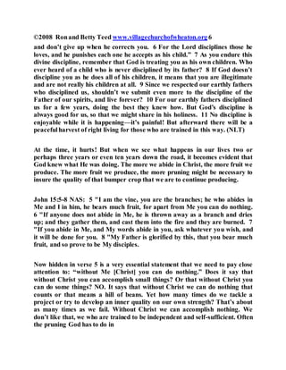 ©2008 Ronand Betty Teed www.villagechurchofwheaton.org 6
and don’t give up when he corrects you. 6 For the Lord disciplines those he
loves, and he punishes each one he accepts as his child.” 7 As you endure this
divine discipline, remember that God is treating you as his own children. Who
ever heard of a child who is never disciplined by its father? 8 If God doesn’t
discipline you as he does all of his children, it means that you are illegitimate
and are not really his children at all. 9 Since we respected our earthly fathers
who disciplined us, shouldn’t we submit even more to the discipline of the
Father of our spirits, and live forever? 10 For our earthly fathers disciplined
us for a few years, doing the best they knew how. But God’s discipline is
always good for us, so that we might share in his holiness. 11 No discipline is
enjoyable while it is happening—it’s painful! But afterward there will be a
peacefulharvest of right living for those who are trained in this way. (NLT)
At the time, it hurts! But when we see what happens in our lives two or
perhaps three years or even ten years down the road, it becomes evident that
God knew what He was doing. The more we abide in Christ, the more fruit we
produce. The more fruit we produce, the more pruning might be necessary to
insure the quality of that bumper crop that we are to continue producing.
John 15:5-8 NAS: 5 "I am the vine, you are the branches; he who abides in
Me and I in him, he bears much fruit, for apart from Me you can do nothing.
6 "If anyone does not abide in Me, he is thrown away as a branch and dries
up; and they gather them, and cast them into the fire and they are burned. 7
"If you abide in Me, and My words abide in you, ask whatever you wish, and
it will be done for you. 8 "My Father is glorified by this, that you bear much
fruit, and so prove to be My disciples.
Now hidden in verse 5 is a very essential statement that we need to pay close
attention to: “without Me [Christ] you can do nothing.” Does it say that
without Christ you can accomplish small things? Or that without Christ you
can do some things? NO. It says that without Christ we can do nothing that
counts or that means a hill of beans. Yet how many times do we tackle a
project or try to develop an inner quality on our own strength? That’s about
as many times as we fail. Without Christ we can accomplish nothing. We
don’t like that, we who are trained to be independent and self-sufficient. Often
the pruning God has to do in
 