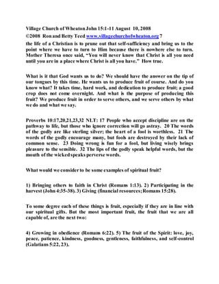 Village Church of WheatonJohn 15:1-11 August 10, 2008
©2008 Ronand Betty Teed www.villagechurchofwheaton.org 7
the life of a Christian is to prune out that self-sufficiency and bring us to the
point where we have to turn to Him because there is nowhere else to turn.
Mother Theresa once said, “You will never know that Christ is all you need
until you are in a place where Christ is all you have.” How true.
What is it that God wants us to do? We should have the answer on the tip of
our tongues by this time. He wants us to produce fruit of course. And do you
know what? It takes time, hard work, and dedication to produce fruit; a good
crop does not come overnight. And what is the purpose of producing this
fruit? We produce fruit in order to serve others, and we serve others by what
we do and what we say.
Proverbs 10:17,20,21,23,32 NLT: 17 People who accept discipline are on the
pathway to life, but those who ignore correction will go astray. 20 The words
of the godly are like sterling silver; the heart of a fool is worthless. 21 The
words of the godly encourage many, but fools are destroyed by their lack of
common sense. 23 Doing wrong is fun for a fool, but living wisely brings
pleasure to the sensible. 32 The lips of the godly speak helpful words, but the
mouth of the wickedspeaks perverse words.
What would we considerto be some examples of spiritual fruit?
1) Bringing others to faith in Christ (Romans 1:13). 2) Participating in the
harvest (John 4:35-38). 3) Giving (financial resources;Romans 15:28).
To some degree each of these things is fruit, especially if they are in line with
our spiritual gifts. But the most important fruit, the fruit that we are all
capable of, are the next two:
4) Growing in obedience (Romans 6:22). 5) The fruit of the Spirit: love, joy,
peace, patience, kindness, goodness, gentleness, faithfulness, and self-control
(Galatians 5:22, 23).
 