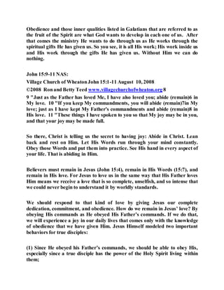 Obedience and those inner qualities listed in Galatians that are referred to as
the fruit of the Spirit are what God wants to develop in each one of us. After
that comes the ministry He wants to do through us as He works through the
spiritual gifts He has given us. So you see, it is all His work; His work inside us
and His work through the gifts He has given us. Without Him we can do
nothing.
John 15:9-11 NAS:
Village Church of WheatonJohn 15:1-11 August 10, 2008
©2008 Ronand Betty Teed www.villagechurchofwheaton.org 8
9 "Just as the Father has loved Me, I have also loved you; abide (remain)6 in
My love. 10 "If you keep My commandments, you will abide (remain)7in My
love; just as I have kept My Father's commandments and abide (remain)8 in
His love. 11 "These things I have spoken to you so that My joy may be in you,
and that your joy may be made full.
So there, Christ is telling us the secret to having joy: Abide in Christ. Lean
back and rest on Him. Let His Words run through your mind constantly.
Obey those Words and put them into practice. See His hand in every aspect of
your life. That is abiding in Him.
Believers must remain in Jesus (John 15:4), remain in His Words (15:7), and
remain in His love. For Jesus to love us in the same way that His Father loves
Him means we receive a love that is so complete, unselfish, and so intense that
we could never begin to understand it by worldly standards.
We should respond to that kind of love by giving Jesus our complete
dedication, commitment, and obedience. How do we remain in Jesus’ love? By
obeying His commands as He obeyed His Father’s commands. If we do that,
we will experience a joy in our daily lives that comes only with the knowledge
of obedience that we have given Him. Jesus Himself modeled two important
behaviors for true disciples:
(1) Since He obeyed his Father’s commands, we should be able to obey His,
especially since a true disciple has the power of the Holy Spirit living within
them;
 