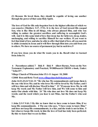 (2) Because He loved them, they should be capable of loving one another
through the powerof that same Holy Spirit.
The love of God for His only-begotten Son is the highest affection of which we
can conceive (Matthew 3:17, 17:5). It is the love of God toward His coequal
Son, who is like Him in all things, who always pleased Him, and who was
willing to endure the greatest sacrifices and suffering to accomplish God’s
will. And it is this same kind of love that Jesus has for believers; deep, tender,
unchanging, and willing to sacrifice Himself for our welfare. If you want to
feel that kind of love and also be able to offer that kind of love, all you need do
is abide (remain) in Jesus and it will flow through Him into you and from you
to others. We have no source of permanent joy but in such love.9
If you love Jesus you do what He wants you to do. Recall what we learned
from John 14.
6 Parentheses added. 7 Ibid. 8 Ibid. 9 Albert Barnes, Notes on the New
Testament Explanatory and Practical, WORDsearch CROSS e-book, Under:
"John15".
Village Church of WheatonJohn 15:1-11 August 10, 2008
©2008 Ronand Betty Teed www.villagechurchofwheaton.org 9
John 14:21,23,24 NAS: 21 "He who has My commandments and keeps them is
the one who loves Me; and he who loves Me will be loved by My Father, and I
will love him and will disclose Myself to him." 23 "If anyone loves Me, he will
keep My word; and My Father will love him, and We will come to him and
make Our abode with him. 24 "He who does not love Me does not keep My
words; and the word which you hear is not Mine, but the Father's who sent
Me.
1 John 2:3-5 NAS: 3 By this we know that we have come to know Him, if we
keep His commandments. 4 The one who says, "I have come to know Him,"
and does not keep His commandments, is a liar, and the truth is not in him; 5
but whoever keeps His word, in him the love of God has truly been perfected.
By this we know that we are in Him:
 