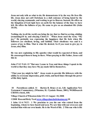 Jesus not only tells us what to do; He demonstrates it by the way He lives His
life. Jesus does not call Christians to a dull existence of being hated by the
world, obeying commands, and waiting to get to Heaven. Instead, He offers us
the Kingdom of God right here on earth for the balance of the time we have
left. He offers the fullness of joy. He came to give us an abundant life (John
10:10).
Nothing else in all the world can bring the joy that we find in serving, abiding
(remaining)10 in, and obeying Christ.11 When Jesus used the term, “My
joy,” He probably was expressing the happiness that He feels when His
followers are obedient, loving, and faithful. Their obedience was and is a
source of joy to Him. That is what He desired. So if you want to give joy to
Jesus, obeyHim.
He was now explaining to His apostles what would be expected of them, and
He encouraged them to hang in there. When praying to His Father, Jesus said
this in
John 17:13 NAS: 13 "But now I come to You; and these things I speak in the
world so that they may have My joy made full in themselves.
“That your joy might be full.” Jesus wants to provide His followers with the
ability to overcome depression, grief, trials, and hard times through the power
of His Holy Spirit.
10 Parentheses added. 11 Barton B. Bruce et al., Life Application New
Testament Commentary, (Wheaton, IL: Tyndale House, 2001), WORDsearch
CROSS e-book, 440.
Village Church of WheatonJohn 15:1-11 August 10, 2008
©2008 Ronand Betty Teed www.villagechurchofwheaton.org 10
1 John 1:1-4 NLT: 1 We proclaim to you the one who existed from the
beginning, whom we have heard and seen. We saw him with our own eyes and
touched him with our own hands. He is the Word of life. 2 This one who is life
 