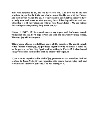 itself was revealed to us, and we have seen him. And now we testify and
proclaim to you that he is the one who is eternal life. He was with the Father,
and then he was revealed to us. 3 We proclaim to you what we ourselves have
actually seen and heard so that you may have fellowship with us. And our
fellowship is with the Father and with his Son, Jesus Christ. 4 We are writing
these things so that you may fully share our joy.
2 John 1:12 NLT: 12 I have much more to say to you, but I don’t want to do it
with paper and ink. For I hope to visit you soon and talk with you face to face.
Then our joy will be complete.
This promise of Jesus was fulfilled, as are all His promises. The apostles speak
of the fullness of their joy, joy produced in just the way Jesus said it could be,
by the presence of the Holy Spirit and by abiding in Christ.12 It also showed
His greatlove for them and us that He promised such joy.13
If you want to experience this kind of joy, you must make a conscious decision
to abide in Jesus. Make it your commitment to renew that decision each and
every day for the rest of your life. You will not regret it.
 