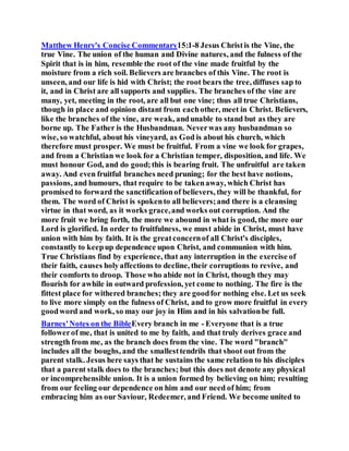 Matthew Henry's Concise Commentary15:1-8 Jesus Christis the Vine, the
true Vine. The union of the human and Divine natures, and the fulness of the
Spirit that is in him, resemble the root of the vine made fruitful by the
moisture from a rich soil. Believers are branches of this Vine. The root is
unseen, and our life is hid with Christ; the root bears the tree, diffuses sap to
it, and in Christ are all supports and supplies. The branches of the vine are
many, yet, meeting in the root, are all but one vine; thus all true Christians,
though in place and opinion distant from eachother, meet in Christ. Believers,
like the branches of the vine, are weak, andunable to stand but as they are
borne up. The Father is the Husbandman. Neverwas any husbandman so
wise, so watchful, about his vineyard, as God is about his church, which
therefore must prosper. We must be fruitful. From a vine we look for grapes,
and from a Christian we look for a Christian temper, disposition, and life. We
must honour God, and do good;this is bearing fruit. The unfruitful are taken
away. And even fruitful branches need pruning; for the best have notions,
passions, and humours, that require to be takenaway, which Christ has
promised to forward the sanctificationof believers, they will be thankful, for
them. The word of Christ is spokento all believers;and there is a cleansing
virtue in that word, as it works grace,and works out corruption. And the
more fruit we bring forth, the more we abound in what is good, the more our
Lord is glorified. In order to fruitfulness, we must abide in Christ, must have
union with him by faith. It is the greatconcernof all Christ's disciples,
constantly to keepup dependence upon Christ, and communion with him.
True Christians find by experience, that any interruption in the exercise of
their faith, causes holyaffections to decline, their corruptions to revive, and
their comforts to droop. Those who abide not in Christ, though they may
flourish for awhile in outward profession, yet come to nothing. The fire is the
fittest place for withered branches; they are goodfor nothing else. Let us seek
to live more simply on the fulness of Christ, and to grow more fruitful in every
goodword and work, so may our joy in Him and in his salvationbe full.
Barnes'Notes on the BibleEvery branch in me - Everyone that is a true
followerof me, that is united to me by faith, and that truly derives grace and
strength from me, as the branch does from the vine. The word "branch"
includes all the boughs, and the smallesttendrils that shoot out from the
parent stalk. Jesus here says that he sustains the same relation to his disciples
that a parent stalk does to the branches; but this does not denote any physical
or incomprehensible union. It is a union formed by believing on him; resulting
from our feeling our dependence on him and our need of him; from
embracing him as our Saviour, Redeemer, and Friend. We become united to
 