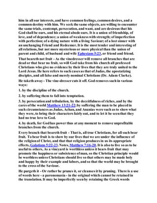 him in all our interests, and have common feelings, commondesires, and a
common destiny with him. We seek the same objects, are willing to encounter
the same trials, contempt, persecution, and want, and are desirous that his
God shall be ours, and his eternal abode ours. It is a union of friendship, of
love, and of dependence; a union of weaknesswith strength; of imperfection
with perfection; of a dying nature with a living Saviour; of a lost sinner with
an unchanging Friend and Redeemer. It is the most tender and interesting of
all relations, but not more mysterious or more physical than the union of
parent and child, of husband and wife Ephesians 5:23, or friend and friend.
That beareth not fruit - As the vinedresserwill remove all branches that are
dead or that bear no fruit, so will God take from his church all professed
Christians who give no evidence by their lives that they are truly united to the
Lord Jesus. He here refers to such casesas that of Judas, the apostatizing
disciples, and all false and merely nominal Christians (Dr. Adam Clarke).
He taketh away- The vine-dressercuts it off. God removes such in various
ways:
1. by the discipline of the church.
2. by suffering them to fall into temptation.
3. by persecutionand tribulation, by the deceitfulness of riches, and by the
cares ofthe world Matthew 13:21-22;by suffering the man to be placedin
such circumstances as Judas, Achan, and Ananias were such as to show what
they were, to bring their characters fairly out, and to let it be seenthat they
had no true love to God.
4. by death, for Godhas power thus at any moment to remove unprofitable
branches from the church.
Every branch that beareth fruit - That is, all true Christians, for all such bear
fruit. To bear fruit is to show by our lives that we are under the influence of
the religionof Christ, and that that religion produces in us its appropriate
effects, Galatians 5:22-23.Notes,Matthew 7:16-20. It is also to live so as to be
useful to others, As a vineyard is worthless unless it bears fruit that may
promote the happiness or subsistence ofman, so the Christian principle would
be worthless unless Christians should live so that others may be made holy
and happy by their example and labors, and so that the world may be brought
to the cross ofthe Saviour.
He purgeth it - Or rather he prunes it, or cleanses it by pruning. There is a use
of words here - a paronomasia - in the original which cannot be retained in
the translation. It may be imperfectly seenby retaining the Greek words
 