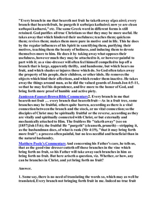 "Every branch in me that beareth not fruit he takethaway αἴρει airei; every
branch that bearethfruit, he purgeth it καθαίρει kathairei;now ye are clean
καθαροί katharoi,"etc. The same Greek word in different forms is still
retained. God purifies all true Christians so that they may be more useful. He
takes awaythat which hindered their usefulness;teaches them; quickens
them; revives them; makes them more pure in motive and in life. This he does
by the regular influences of his Spirit in sanctifying them, purifying their
motives, teaching them the beauty of holiness, and inducing them to devote
themselves more to him. He does it by taking awaywhat opposes their
usefulness, howevermuch they may be attachedto it, or howeverpainful to
part with it; as a vine-dresser will often feel himself compelledto lop off a
branch that is large, apparently thrifty, and handsome, but which bears no
fruit, and which shades or injures those which do. So God often takes away
the property of his people, their children, or other idols. He removes the
objects which bind their affections, and which render them inactive. He takes
awaythe things around man, as he did the valued gourds of JonahJon 4:5-11,
so that he may feel his dependence, and live more to the honor of God, and
bring forth more proof of humble and active piety.
Jamieson-Fausset-BrownBible Commentary2. Every branch in me that
beareth not fruit … every branch that bearethfruit—As in a fruit tree, some
branches may be fruitful, others quite barren, according as there is a vital
connectionbetweenthe branch and the stock, or no vital connection;so the
disciples of Christ may be spiritually fruitful or the reverse, according as they
are vitally and spiritually connectedwith Christ, or but externally and
mechanicallyattached to Him. The fruitless He "takethaway" (see on
[1857]Joh15:6); the fruitful He "purgeth" (cleanseth, pruneth)—stripping it,
as the husbandman does, of what is rank (Mr 4:19), "that it may bring forth
more fruit"; a process oftenpainful, but no less needful and beneficial than in
the natural husbandry.
Matthew Poole's Commentary And concerning his Father’s care, he tells us,
that as the goodvine dressercutteth off those branches in the vine which
bring forth no fruit, so his Father will take awaysuch branches in him as
bring forth no fruit. But here ariseth a question, viz. Whether, or how, any
can be branches in Christ, and yet bring forth no fruit?
Answer.
1. Some say, there is no need of translating the words so, which may as well be
translated, Every branch not bringing forth fruit in me. Indeed no true fruit
 