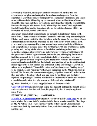are quickly offended, and depart of their own accord;or they fall into
erroneous principles, and setup for themselves, and separate from the
churches of Christ; or they become guilty of scandalous enormities, and so are
removed from their fellowship by excommunication; or if neither of these
should be the case,but these tares should grow togetherwith the wheat till the
harvest, the angels will be sentforth, who will gatherout of the kingdom of
God all that offend and do iniquity, and castthem into a furnace of fire, as
branches withered, and fit to be burnt.
And every branch that beareth fruit, he purgeth it, that it may bring forth
more fruit. These are the other sort of branches, who are truly and savingly in
Christ; such as are rootedin him; to whom he is the greenfir tree, from whom
all their fruit is found; who are filled by him with all the fruits of his Spirit,
grace, and righteousness.These are purged or pruned, chiefly by afflictions
and temptations, which are as needful for their growth and fruitfulness, as the
pruning and cutting of the vines are for theirs; and though these are
sometimes sharp, and never joyous, but grievous, yet they are attended with
the peaceable fruits of righteousness, and so the end of bringing forth more
fruit is answered;for it is not enough that a believer exercise grace, and
perform goodworks for the present, but these must remain; or he must be
constantherein, and still bring forth fruit, and add one virtue to another, that
it may appear he is not barren and unfruitful in the knowledge ofChrist, in
whom he is implanted. These different acts of the vinedresser"taking away"
some branches, and "purging" others, are expressedby the Misnic doctors (p)
by and The former, the commentators (q) say, signifies to cut off the branches
that are withered and perished, and are goodfor nothing; and the latter
signifies the pruning of the vine when it has a superfluity of branches, or these
extend themselves too far; when some are left, and others takenoff.
(p) Misn. Sheviith, c, 2. sect. 3.((q) Maimon. & Bartenora in ib.
Geneva Study BibleEvery branch in me that beareth not fruit he taketh away:
and every branch that bearethfruit, he purgeth it, that it may bring forth
more fruit.
EXEGETICAL(ORIGINAL LANGUAGES)
Meyer's NT CommentaryHYPERLINK "/john/15-2.htm"John15:2. As on the
natural vine there are fruitful and unfruitful branches (i.e. tendrils, Plat. Rep.
p. 353 A; Pollux, vii. 145), so there are in the fellowship of Christ such as
evince their faith by deed as by faith’s fruit, and those amongstwhom this is
not the case.
 