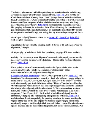 The latter, who are not, with Hengstenberg, to be taken for the unbelieving
Jews (as is already clearfrom ἐν ἐμοί and from John 15:5), but for the lip-
Christians and those who sayLord! Lord! (comp. those who believe without
love, 1 Corinthians 13), God separatesfrom the fellowshipof Christ, which act
is conceivedfrom the point of view of divine retribution (comp. the thing,
according to another figure, John 8:35); the former He causes to experience
His purging influence, in order that their life of faith may increase in moral
practicalmanifestation and efficiency. This purification is effectedby means
of temptations and sufferings, not solely, but by other things along with these.
πᾶν κλῆμα ἐν ἐμοί] Nominat. absol. as in John 1:12, John 6:39, John 17:2,
with weighty emphasis.
αἴρει] takes it awaywith the pruning-knife. It forms with καθαίρει a “suavis
rhythmus,” Bengel.
τὸ καρπ. φέρ.] which bears fruit; but previously μή φέρ.: if it does not bear.
καθαίρ.]He cleanses, prunes. Figure of the moral καθαρισμός,—continually
necessaryevenfor the approved Christian,—through the working of divine
grace, John13:10.
For a political view of the community under the figure of the vine, see in
Aesch. adv. Ctesiph. 166;Beck.:ἀμπελουργοῦσί τινες τὴν πόλιν,
ἀνατετμήκασί τινες τὰ κλήματα τὰ τοῦ δήμου.
Expositor's Greek TestamentHYPERLINK"/john/15-2.htm"John15:2. The
function of the vinedresseris at once described: πᾶν κλῆμα … φέρῃ. κλῆμα, or
more fully as in Xen., Oecon., xix. 8, κλῆμα ἀμπέλου, is the shootof the vine
which is annually put forth. It is from κλάω, “I break,” as also is κλάδος, but
Wetsteinquotes Pollux to show that κλάδος was appropriated to the shoots of
the olive, while κλῆμα signified a vine-shoot. Of these shoots there are two
kinds, the fruitless, which the vine-dresserαἴρει: “Inutilesque falce ramos
amputans,” Hor. Epod., ii. 13; the fruitful, which He καθαίρει [“suavis
rhythmus,” Bengel]. The full meaning of αἴρει is describedin John 15:6 :
καθαίρει here denotes especiallythe pruning requisite for concentrating the
vigour of the tree on the one object, ἵνα πλείονα καρπὸνφέρῃ, that it may
continually surpass itself, and yield richer and richer results. The vine-dresser
spares no pains and no material on his plants, but all for the sake offruit. [Cf.
 