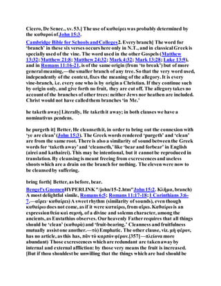 Cicero, De Senec., xv. 53.] The use of καθαίρει was probably determined by
the καθαροί of John 15:3.
Cambridge Bible for Schools andColleges2. Everybranch] The word for
‘branch’ in these six verses occurs here only in N.T., and in classicalGreekis
speciallyused of the vine. The word used in the other Gospels (Matthew
13:32;Matthew 21:8; Matthew 24:32; Mark 4:32; Mark 13:28; Luke 13:9),
and in Romans 11:16-21, is of the same origin (from ‘to break’) but of more
generalmeaning,—the smaller branch of any tree. So that the very word used,
independently of the context, fixes the meaning of the allegory. It is every
vine-branch, i.e. every one who is by origin a Christian. If they continue such
by origin only, and give forth no fruit, they are cut off. The allegorytakes no
accountof the branches of other trees: neither Jews nor heathen are included.
Christ would not have calledthem branches ‘in Me.’
he taketh away]Literally, He takethit away; in both clauses we have a
nominativus pendens.
he purgeth it] Better, He cleansethit, in order to bring out the connexion with
‘ye are clean’(John 15:3). The Greek words rendered ‘purgeth’ and ‘clean’
are from the same root. There is also a similarity of sound betweenthe Greek
words for ‘taketh away’and ‘cleanseth,’like ‘bear and forbear’ in English
(airei and kathairei). This may be intentional, but it cannotbe reproduced in
translation. By cleansing is meant freeing from excrescencesand useless
shoots which are a drain on the branch for nothing. The eleven were now to
be cleansedby suffering.
bring forth] Better, as before, bear.
Bengel's GnomenHYPERLINK"/john/15-2.htm"John15:2. Κλῆμα, branch)
A most delightful simile, Romans 6:5; Romans 11:17-18;1 Corinthians 3:6-
7.—αἴρει·καθαίρει)A sweetrhythm (similarity of sounds), even though
καθαίρω does not come, as if it were καταίρω, from αἴρω. Καθαίρω is an
expressionθεία καὶ σεμνὴ, of a divine and solemn character, among the
ancients, as Eustathius observes. Ourheavenly Fatherrequires that all things
should be ‘clean’ (καθαρὰ)and ‘fruit-bearing.’ Cleanness and fruitfulness
mutually assistone another.—τὸ)Emphatic. The other clause, viz. μὴ φέρον,
has no article, as this has, πᾶν τὸ καρπὸνφέρον.[357]—πλείονα more
abundant) Those excrescences whichare redundant are takenawayby
internal and external affliction: by those very means the fruit is increased.
[But if thou shouldestbe unwilling that the things which are bad should be
 