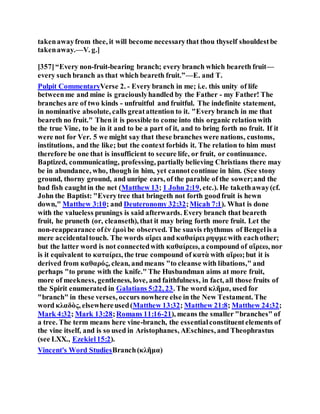 takenawayfrom thee, it will become necessarythat thou thyself shouldestbe
takenaway.—V. g.]
[357]“Every non-fruit-bearing branch; every branch which beareth fruit—
every such branch as that which beareth fruit.”—E. and T.
Pulpit CommentaryVerse 2. - Every branch in me; i.e. this unity of life
betweenme and mine is graciouslyhandled by the Father - my Father! The
branches are of two kinds - unfruitful and fruitful. The indefinite statement,
in nominative absolute, calls greatattention to it. "Every branch in me that
beareth no fruit." Then it is possible to come into this organic relationwith
the true Vine, to be in it and to be a part of it, and to bring forth no fruit. If it
were not for Ver. 5 we might say that these branches were nations, customs,
institutions, and the like; but the context forbids it. The relation to him must
therefore be one that is insufficient to secure life, or fruit, or continuance.
Baptized, communicating, professing, partially believing Christians there may
be in abundance, who, though in him, yet cannotcontinue in him. (See stony
ground, thorny ground, and unripe ears, of the parable of the sower;and the
bad fish caughtin the net (Matthew 13; 1 John 2:19, etc.). He takethaway(cf.
John the Baptist: "Everytree that bringeth not forth goodfruit is hewn
down," Matthew 3:10; and Deuteronomy 32:32;Micah 7:1). What is done
with the valueless prunings is said afterwards. Every branch that beareth
fruit, he pruneth (or, cleanseth), that it may bring forth more fruit. Let the
non-reappearance ofἐν ἐμοὶ be observed. The suavis rhythmus of Bengelis a
mere accidentaltouch. The words αἴρει and καθαίρει ρηψμε with eachother;
but the latter word is not connectedwith καθαίρεω, a compound of αἵρεω, nor
is it equivalent to καταίρει, the true compound of κατὰ with αἴρω;but it is
derived from καθαρός, clean, andmeans "to cleanse with libations," and
perhaps "to prune with the knife." The Husbandman aims at more fruit,
more of meekness, gentleness, love, and faithfulness, in fact, all those fruits of
the Spirit enumerated in Galatians 5:22, 23. The word κλῆμα, used for
"branch" in these verses, occurs nowhere else in the New Testament. The
word κλαδὸς, elsewhereused(Matthew 13:32; Matthew 21:8; Matthew 24:32;
Mark 4:32; Mark 13:28;Romans 11:16-21), means the smaller "branches" of
a tree. The term means here vine-branch, the essentialconstituentelements of
the vine itself, and is so used in Aristophanes, AEschines, and Theophrastus
(see LXX., Ezekiel15:2).
Vincent's Word StudiesBranch(κλῆμα)
 