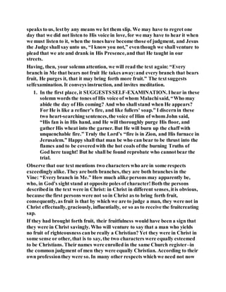 speaks to us, lestby any means we let them slip. We may have to regret one
day that we did not listen to His voice in love, for we may have to hear it when
we must listen to it, when the tones have become those of judgment, and Jesus
the Judge shall say unto us, “I know you not,” eventhough we shall venture to
plead that we ate and drank in His Presence,and that He taught in our
streets.
Having, then, your solemn attention, we will read the text again: “Every
branch in Me that bears not fruit He takes away:and every branch that bears
fruit, He purges it, that it may bring forth more fruit.” The text suggests
selfexamination. It conveys instruction, and invites meditation.
1. In the first place, it SUGGESTSSELF-EXAMINATION. Ihear in these
solemn words the tones of His voice of whom Malachisaid, “Who may
abide the day of His coming? And who shall stand when He appears?
For He is like a refiner’s fire, and like fullers' soap.” I discernin these
two heart-searching sentences,the voice of Him of whom John said,
“His fan is in His hand, and He will thoroughly purge His floor, and
gather His wheat into the garner. But He will burn up the chaff with
unquenchable fire.” Truly the Lord’s “fire is in Zion, and His furnace in
Jerusalem.” Happy shall that man be who can bear to be thrust into the
flames and to be coveredwith the hot coals ofthe burning Truths of
God here taught! But he shall be found reprobate who cannotbear the
trial.
Observe that our text mentions two characters who are in some respects
exceedinglyalike. They are both branches, they are both branches in the
Vine: “Every branch in Me.” How much alike persons may apparently be,
who, in God’s sight stand at opposite poles of character!Both the persons
describedin the text were in Christ: in Christ in different senses, itis obvious,
because the first persons were not so in Christ as to bring forth fruit,
consequently, as fruit is that by which we are to judge a man, they were not in
Christ effectually, graciously, influentially, or so as to receive the fruitcreating
sap.
If they had brought forth fruit, their fruitfulness would have been a sign that
they were in Christ savingly. Who will venture to say that a man who yields
no fruit of righteousness canbe really a Christian? Yet they were in Christ in
some sense or other, that is to say, the two characters were equally esteemed
to be Christians. Their names were enrolled in the same Church register–in
the common judgment of men they were equally Christian. According to their
own professionthey were so. In many other respects which we need not now
 
