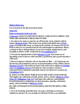 Biblical Illustrator
Every branch in Me that beareth not fruit.
John 15:2
Believers branches in the true vine
J. Benson.I. WHAT IS IMPLIED IN BEING A BRANCH IN CHRIST AND
WHO ARE PROPERLYBRANCHES IN HIM.
1. In order to be such, we must be cut off from the stock, whichis wild by
nature (Romans 11:24). This stock is our natural and sinful state (1 Peter
1:18). Growing in this stock, we bring forth evil fruit. We begin to be cut off
from it when we are convinced of our sin, and brought to repentance. Hence
we begin to die to all dependance on our own wisdom, righteousness,and
strength; to all love of the world and sin (2 Corinthians 6:17).
2. We must be ingrafted into Christ (Romans 11:24). The usual way of
ingrafting is not to insert a wild scioninto a goodstock, but a goodscioninto a
wild stock.
3. Hence it appears evidently who are branches in Him —(1) Negatively;not
all who have been baptized, and are reckonedmembers of the visible Church
(Romans 2:25-29), who profess to know God, and to have religion (2 Timothy
2:19; 1 Corinthians 13:2, 3).(2) Positively. They are those who have
experiencedtrue repentance and faith, and are in Christ new creatures (2
Corinthians 5:17).
II. WHAT IS THE FRUIT WHICH SUCH ARE EXPECTEDTO BEAR.
This implies the cultivation of truth, justice, mercy, charity (Hebrews 13:16;
Titus 3:8; Philippians 1:10, 11). Such must also cultivate, and maintain
towards themselves, temperance in all its branches, chastity, self-denial,
purity, universal holiness (Hebrews 12:14).
III. THE CONSEQUENCES OF BEARING, OR NOT BEARING, THIS
FRUIT.
1. If we do not bring forth this fruit, our grace, notbeing exercised, is
withdrawn and lost. We are actually cut off from Christ, as an unfruitful
 