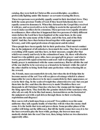catalog, theywere both in Christ as His avoweddisciples–assoldiers
professedlyfighting under His banner–as servants wearing His livery.
These two persons were probably equally sound in their doctrinal views. They
held the same precious Truths of God. If they heard falsehood, they were
equally earnestto denounce it. When they listened to the Gospelthey received
it with joy, and so receivedit as to be willing to assistin the spread of it–and
even to make sacrifices forits extension. These persons were equally attentive
to ordinances. How often has it happened that two persons of widely different
states before the Lord have been baptized at the same hour, in the same
water, into the same name of the Father, and of the Son, and of the Holy
Spirit! And they have then broken bread togetherwith equal apparent
fervency, and with equal professions ofenjoyment and devotion!
These people have been equally fair in their profession. Theirmoral conduct
has, in the judgment of all onlookers, beenmuch the same. They have avoided
everything of ill repute and they have, in their measure, sought after that
which was comely and lovely in the estimationof men. Ah, there will often be
found two who publicly pray alike, have an equal gift in prayer–and what is
worse, preachwith equal earnestnessand zeal! And to all appearance their
family prayer is maintained with the same consistency. Butfor all this the end
of the one shall be to be castawayas a branch to be burned–while the end of
the other shall be to bring forth fruit unto perfection–witheverlasting life as
the reward.
Ah, Friends, man cancounterfeit cleverly, but when the devil helps him he
becomes masterof the art! You will see pieces ofcoinage whichit is almost
impossible for you to discoverto be mere counterfeits by their appearance, or
even by their ring. In the scalesofweight they almostdeceive you–but you put
them into the fire–and then the discoveryis made! Doubtless there are
thousands in all Christian Churches who have the stamp and the impress of
the King upon them. They look like the genuine shekels ofthe sanctuary who,
after all, are only fit to be like bad money, fasteneddown on the footstoolof
the judgment seatwith a nail driven through them–to their everlasting
reprobation and disgrace!
How can we tell a bold man from a coward? Two soldiers wearthe same
uniforms–they talk equally loudly of what they will do when the enemy shall
come. It is the battle that tests and proves them. Some peculiar phase of the
conflict will bring out the difference. But till the battle comes how easyit is for
the base cowardto play the hero while, perhaps, the bravest man may
modestly shrink into the rear! Our text, then, brings before us two characters
apparently alike.
 