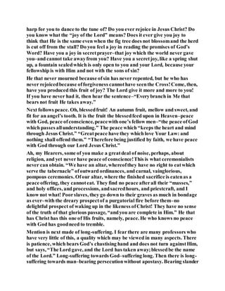 harp for you to dance to the tune of? Do you ever rejoice in Jesus Christ? Do
you know what the “joy of the Lord” means? Does it ever give you joy to
think that He is the same even when the fig tree does not blossomand the herd
is cut off from the stall? Do you feel a joy in reading the promises of God’s
Word? Have you a joy in secretprayer–that joy which the world never gave
you–and cannot take awayfrom you? Have you a secretjoy, like a spring shut
up, a fountain sealedwhich is only open to you and your Lord, because your
fellowship is with Him and not with the sons of sin?
He that never mourned because ofsin has never repented, but he who has
never rejoicedbecause offorgiveness cannothave seenthe Cross!Come, then,
have you produced this fruit of joy? The Lord give it more and more to you!
If you have never had it, then hear the sentence–“Everybranch in Me that
bears not fruit He takes away.”
Next follows peace. Oh, blessedfruit! An autumn fruit, mellow and sweet, and
fit for an angel’s tooth. It is the fruit the blessedfeed upon in Heaven–peace
with God, peace ofconscience, peacewith one’s fellow men–“the peace ofGod
which passes allunderstanding.” The peace which “keeps the heart and mind
through Jesus Christ.” “Greatpeace have they which love Your Law: and
nothing shall offend them.” “Therefore being justified by faith, we have peace
with God through our Lord Jesus Christ.”
Ah, my Hearers, some of you make a greatdeal of noise, perhaps, about
religion, and yet never have peace of conscience!This is what ceremonialists
never can obtain. “We have an altar, whereofthey have no right to eatwhich
serve the tabernacle” ofoutward ordinances, and carnal, vainglorious,
pompous ceremonies. Ofour altar, where the finished sacrifice is eatenas a
peace offering, they cannoteat. They find no peace afterall their “masses,”
and holy offices, and processions, andsacredhours, and priestcraft, and I
know not what! Poorslaves, they go down to their graves as much in bondage
as ever–with the dreary prospectof a purgatorial fire before them–no
delightful prospect of waking up in the likeness ofChrist! They have no sense
of the truth of that glorious passage, “andyou are complete in Him.” He that
has Christ has this one of His fruits, namely, peace. He who knows no peace
with God has goodneed to tremble.
Mention is next made of long-suffering. I fear there are many professors who
have very little of this, a quality which may be viewed in many aspects. There
is patience, which bears God’s chastising hand and does not turn againstHim,
but says, “The Lord gave, and the Lord has taken away;blessedbe the name
of the Lord.” Long-suffering towards God–suffering long. Then there is long-
suffering towards man–bearing persecutionwithout apostasy. Bearing slander
 