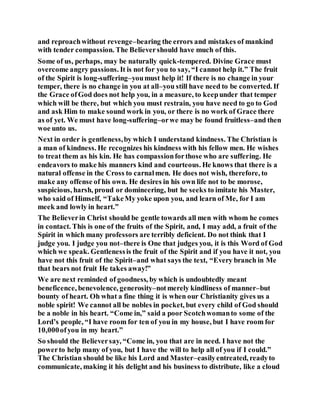 and reproachwithout revenge–bearing the errors and mistakes of mankind
with tender compassion. The Believershould have much of this.
Some of us, perhaps, may be naturally quick-tempered. Divine Grace must
overcome angry passions. It is not for you to say, “I cannot help it.” The fruit
of the Spirit is long-suffering–youmust help it! If there is no change in your
temper, there is no change in you at all–you still have need to be converted. If
the Grace ofGod does not help you, in a measure, to keepunder that temper
which will be there, but which you must restrain, you have need to go to God
and ask Him to make sound work in you, or there is no work of Grace there
as of yet. We must have long-suffering–orwe may be found fruitless–and then
woe unto us.
Next in order is gentleness,by which I understand kindness. The Christian is
a man of kindness. He recognizes his kindness with his fellow men. He wishes
to treat them as his kin. He has compassionforthose who are suffering. He
endeavors to make his manners kind and courteous. He knows that there is a
natural offense in the Cross to carnalmen. He does not wish, therefore, to
make any offense of his own. He desires in his own life not to be morose,
suspicious, harsh, proud or domineering, but he seeks to imitate his Master,
who said of Himself, “TakeMy yoke upon you, and learn of Me, for I am
meek and lowly in heart.”
The Believerin Christ should be gentle towards all men with whom he comes
in contact. This is one of the fruits of the Spirit, and, I may add, a fruit of the
Spirit in which many professors are terribly deficient. Do not think that I
judge you. I judge you not–there is One that judges you, it is this Word of God
which we speak. Gentlenessis the fruit of the Spirit and if you have it not, you
have not this fruit of the Spirit–and what says the text, “Every branch in Me
that bears not fruit He takes away!”
We are next reminded of goodness, by which is undoubtedly meant
beneficence, benevolence, generosity–notmerely kindliness of manner–but
bounty of heart. Oh what a fine thing it is when our Christianity gives us a
noble spirit! We cannot all be nobles in pocket, but every child of God should
be a noble in his heart. “Come in,” said a poor Scotchwomanto some of the
Lord’s people, “I have room for ten of you in my house, but I have room for
10,000ofyou in my heart.”
So should the Believersay, “Come in, you that are in need. I have not the
powerto help many of you, but I have the will to help all of you if I could.”
The Christian should be like his Lord and Master–easilyentreated, readyto
communicate, making it his delight and his business to distribute, like a cloud
 