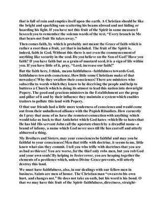 that is full of rain and empties itself upon the earth. A Christian should be like
the bright and sparkling sun scattering his beams abroad and not hiding or
hoarding his light. If you have not this fruit of the Spirit in some measure I
beseechyou to remember the solemn words of the text, “Every branch in Me
that bears not fruit He takes away.”
Then comes faith, by which is probably not meant the Grace of faith which is
rather a root than a fruit, yet that is included. The fruit of the Spirit is,
indeed, faith in God. Without this there is not even the commencementof
anything like security in the soul. Do you believe on the Son of God? Have you
faith? If you have faith but as a grain of mustard seed, it is a signof life within
you. If you have little of it, pray, “Lord, increase our faith!”
But the faith here, I think, means faithfulness–faithfulness towards God,
faithfulness towards conscience. How little some Christians make of that
nowadays!Why they swallow their consciences!There are ministers who
subscribe to words which they know to be deceiving the people and help to
buttress a Church which is doing its utmost to lead this nation into downright
Popery. The goodand gracious ministers in the Establishment are the prop
and pillar of it and by their influence they maintain a system which enables
traitors to pollute this land with Popery.
O that our friends had a little more tenderness of conscienceand would come
out from their unhallowed alliance with the Popish Ritualists. How earnestly
do I pray that none of us have the remotest connectionwith anything which
would take us back to that Antichrist which God hates–whichHe so hates that
He has bid His servant John call the apostate churchby a dreadful name–a
brand of infamy, a name which God never uses till He has castoff and utterly
abhorred a thing.
My Brothers and Sisters, may your consciencesbe faithful and may you be
faithful to your consciences!Men that trifle with doctrine, it seems to me, little
know what sins they commit. I tell you who trifle with doctrines that you are
as bad as thieves! You are worse, forthe thief only robs men, but you rob God
and your own souls!By helping to fostererror, you are heaping togetherthe
elements of a pestilence which, unless Divine Grace prevents, will utterly
destroy this land.
We must have faithfulness, also, in our dealings with our fellow men in
business. Saints are men of honor. The Christian man “swearsto his own
hurt, and changes not.” He does not take an oath, but his word is his bond. O
that we may have this fruit of the Spirit–faithfulness, directness, straight-
 