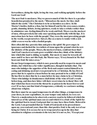 forwardness, doing the right, loving the true, and walking uprightly before the
Lord our God!
The next fruit is meekness.Maywe possessmuch of this for there is a peculiar
benediction promised to the meek–“Blessedare the meek: for they shall
inherit the earth.” The Christian is to be as harmless as a dove. In his
Master’s battles, bold as a lion, but for himself and for his own causes,tender,
gentle, shunning debate, loving quietness, ready to take a rebuke rather than
to administer one–feeling himself to be weak and frail. Moses wasthe meekest
of men, often provoked, but only once speaking unadvisedly with his lips. It is
marvelous how he bore with the people! They were the most provoking people
in the world, exceptourselves–butyet, like as a nurse is tender with a sick
child–even so was he with a foolish people.
How often did they provoke him and grieve his spirit! He grew angry in
ignorance and dashed the two tablets of stone upon the ground when he saw
the idolatry of the people. Moses, the meekestofmen, could not bear that!
And God’s meekestservants grow wrathful when they think of the idolatry
into which this land is sliding so rapidly. But meek we must be towards all
men–and if we have not this fruit, the Mastersays, “Everybranch in Me that
bears not fruit He takes away.”
Do not forgettemperance, which is now generallyused in respectto meats and
drinks, but which has a far wider significance, thoughit includes that. The
man who indulges the appetites of the flesh and cannot control himself as to
eating and drinking need not even pretend to be a Christian. He has first to
prove that he is equal to a beastbefore he may pretend to be a child of God!
He has first to show that he is a man before he may claim to be a Christian.
Those who indulge in drunkenness shall drink of the wine of God’s wrath
before long, and then how bitter will their sweetwines be to them! How will
that which has been sweetto the throat be as poison in the heart foreverand
ever! If we have not that kind of temperance, evidently we canknow nothing
about true religion.
But there must be an equal temperance in all other things, a temperance in
your dress, in your expenditure, in your temper and, indeed, in every act.
There is a moderation to be observed, a narrow road to be followed which the
tutored eye of the spiritual man can see and which it is a fruit of the Spirit for
the spiritual footto tread. Godgrant that we may have these fruits. Belovedin
the Lord, I am persuaded that no Truth of God needs to be pressedmore
upon my own souland yours than this–that positive fruit is the only test of our
being in Christ. It is so easyfor us to wrap ourselves up in the idea that
attention to religious ceremonies is the test, but it is not so, for, “Exceptyour
 