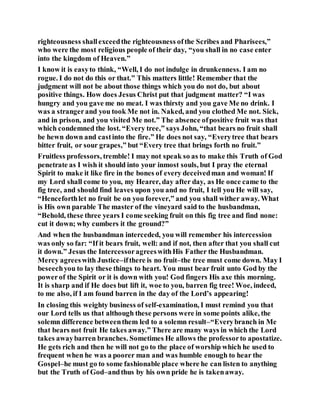 righteousness shallexceedthe righteousness ofthe Scribes and Pharisees,”
who were the most religious people of their day, “you shall in no case enter
into the kingdom of Heaven.”
I know it is easyto think, “Well, I do not indulge in drunkenness. I am no
rogue. I do not do this or that.” This matters little! Remember that the
judgment will not be about those things which you do not do, but about
positive things. How does Jesus Christ put that judgment matter? “I was
hungry and you gave me no meat. I was thirsty and you gave Me no drink. I
was a strangerand you took Me not in. Naked, and you clothed Me not. Sick,
and in prison, and you visited Me not.” The absence ofpositive fruit was that
which condemned the lost. “Every tree,” says John, “that bears no fruit shall
be hewn down and castinto the fire.” He does not say, “Everytree that bears
bitter fruit, or sour grapes,” but “Every tree that brings forth no fruit.”
Fruitless professors, tremble! I may not speak so as to make this Truth of God
penetrate as I wish it should into your inmost souls, but I pray the eternal
Spirit to make it like fire in the bones of every deceivedman and woman! If
my Lord shall come to you, my Hearer, day after day, as He once came to the
fig tree, and should find leaves upon you and no fruit, I tell you He will say,
“Henceforthlet no fruit be on you forever,” and you shall wither away. What
is His own parable The master of the vineyard said to the husbandman,
“Behold, these three years I come seeking fruit on this fig tree and find none:
cut it down; why cumbers it the ground?”
And when the husbandman interceded, you will remember his intercession
was only so far: “If it bears fruit, well: and if not, then after that you shall cut
it down.” Jesus the IntercessoragreeswithHis Father the Husbandman.
Mercy agreeswith Justice–ifthere is no fruit–the tree must come down. May I
beseechyou to lay these things to heart. You must bear fruit unto God by the
powerof the Spirit or it is down with you! God fingers His axe this morning.
It is sharp and if He does but lift it, woe to you, barren fig tree! Woe, indeed,
to me also, if I am found barren in the day of the Lord’s appearing!
In closing this weighty business of self-examination, I must remind you that
our Lord tells us that although these persons were in some points alike, the
solemn difference betweenthem led to a solemn result–“Everybranch in Me
that bears not fruit He takes away.” There are many ways in which the Lord
takes awaybarren branches. Sometimes He allows the professorto apostatize.
He gets rich and then he will not go to the place of worship which he used to
frequent when he was a poorer man and was humble enough to hear the
Gospel–he must go to some fashionable place where he can listen to anything
but the Truth of God–andthus by his own pride he is takenaway.
 